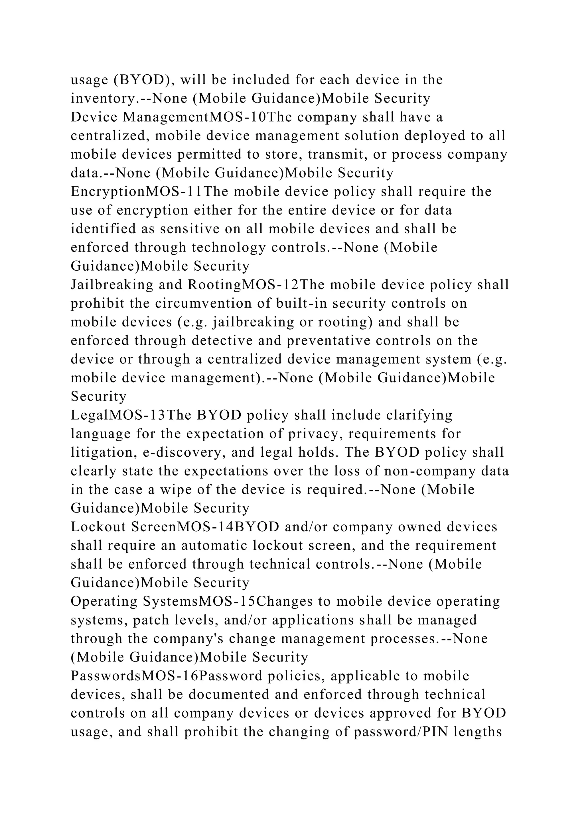 usage (BYOD), will be included for each device in the
inventory.--None (Mobile Guidance)Mobile Security
Device ManagementMOS-10The company shall have a
centralized, mobile device management solution deployed to all
mobile devices permitted to store, transmit, or process company
data.--None (Mobile Guidance)Mobile Security
EncryptionMOS-11The mobile device policy shall require the
use of encryption either for the entire device or for data
identified as sensitive on all mobile devices and shall be
enforced through technology controls.--None (Mobile
Guidance)Mobile Security
Jailbreaking and RootingMOS-12The mobile device policy shall
prohibit the circumvention of built-in security controls on
mobile devices (e.g. jailbreaking or rooting) and shall be
enforced through detective and preventative controls on the
device or through a centralized device management system (e.g.
mobile device management).--None (Mobile Guidance)Mobile
Security
LegalMOS-13The BYOD policy shall include clarifying
language for the expectation of privacy, requirements for
litigation, e-discovery, and legal holds. The BYOD policy shall
clearly state the expectations over the loss of non-company data
in the case a wipe of the device is required.--None (Mobile
Guidance)Mobile Security
Lockout ScreenMOS-14BYOD and/or company owned devices
shall require an automatic lockout screen, and the requirement
shall be enforced through technical controls.--None (Mobile
Guidance)Mobile Security
Operating SystemsMOS-15Changes to mobile device operating
systems, patch levels, and/or applications shall be managed
through the company's change management processes.--None
(Mobile Guidance)Mobile Security
PasswordsMOS-16Password policies, applicable to mobile
devices, shall be documented and enforced through technical
controls on all company devices or devices approved for BYOD
usage, and shall prohibit the changing of password/PIN lengths
 