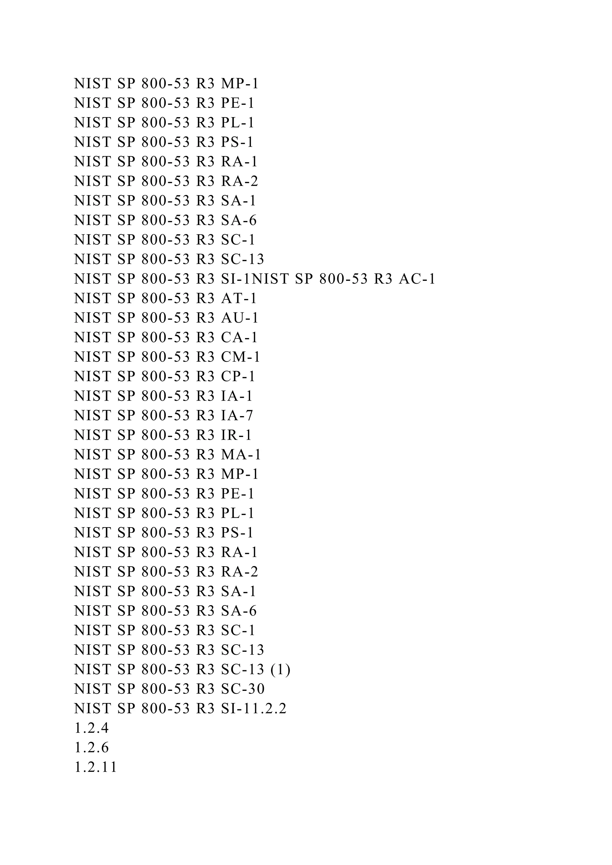 NIST SP 800-53 R3 MP-1
NIST SP 800-53 R3 PE-1
NIST SP 800-53 R3 PL-1
NIST SP 800-53 R3 PS-1
NIST SP 800-53 R3 RA-1
NIST SP 800-53 R3 RA-2
NIST SP 800-53 R3 SA-1
NIST SP 800-53 R3 SA-6
NIST SP 800-53 R3 SC-1
NIST SP 800-53 R3 SC-13
NIST SP 800-53 R3 SI-1NIST SP 800-53 R3 AC-1
NIST SP 800-53 R3 AT-1
NIST SP 800-53 R3 AU-1
NIST SP 800-53 R3 CA-1
NIST SP 800-53 R3 CM-1
NIST SP 800-53 R3 CP-1
NIST SP 800-53 R3 IA-1
NIST SP 800-53 R3 IA-7
NIST SP 800-53 R3 IR-1
NIST SP 800-53 R3 MA-1
NIST SP 800-53 R3 MP-1
NIST SP 800-53 R3 PE-1
NIST SP 800-53 R3 PL-1
NIST SP 800-53 R3 PS-1
NIST SP 800-53 R3 RA-1
NIST SP 800-53 R3 RA-2
NIST SP 800-53 R3 SA-1
NIST SP 800-53 R3 SA-6
NIST SP 800-53 R3 SC-1
NIST SP 800-53 R3 SC-13
NIST SP 800-53 R3 SC-13 (1)
NIST SP 800-53 R3 SC-30
NIST SP 800-53 R3 SI-11.2.2
1.2.4
1.2.6
1.2.11
 
