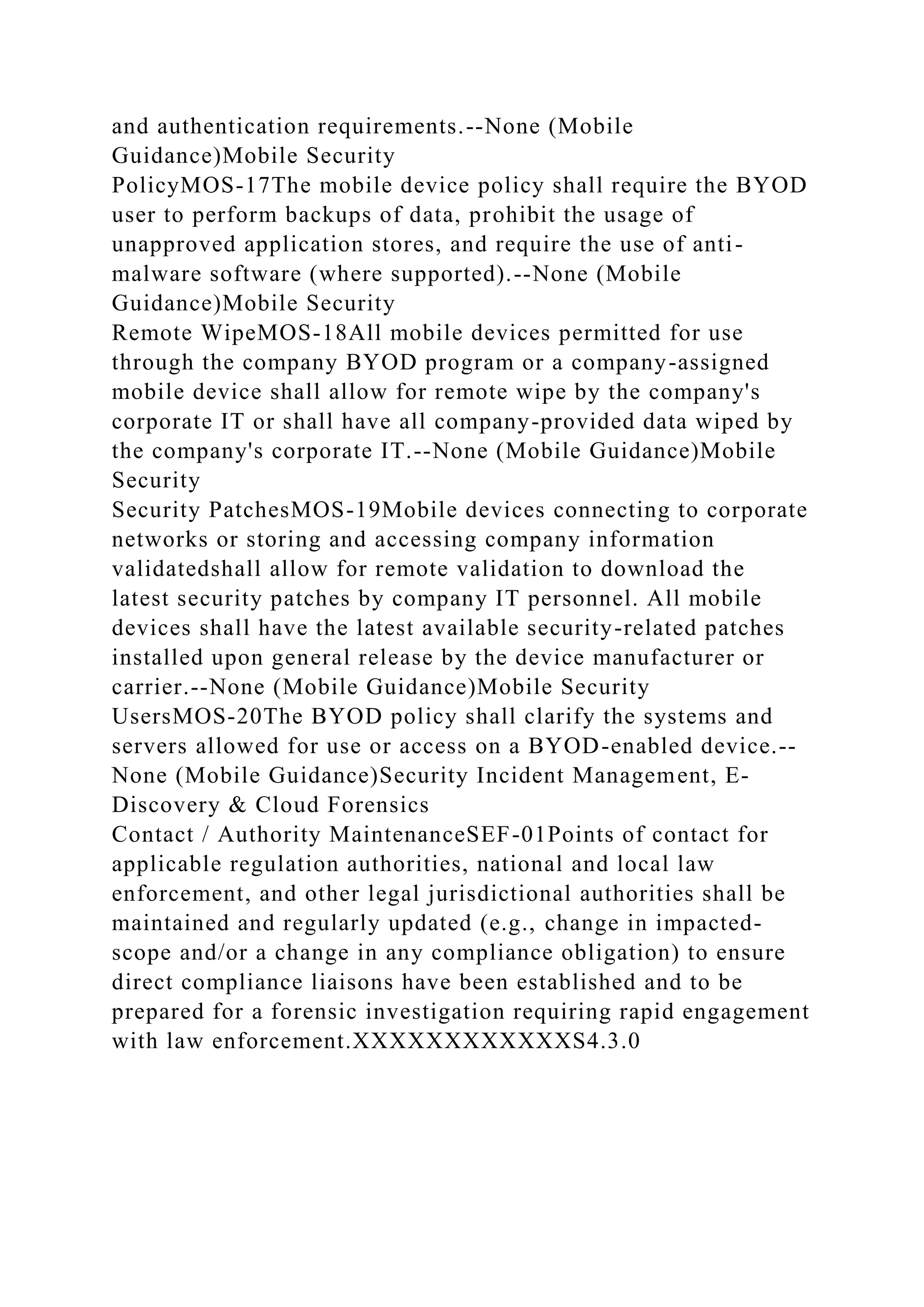 and authentication requirements.--None (Mobile
Guidance)Mobile Security
PolicyMOS-17The mobile device policy shall require the BYOD
user to perform backups of data, prohibit the usage of
unapproved application stores, and require the use of anti-
malware software (where supported).--None (Mobile
Guidance)Mobile Security
Remote WipeMOS-18All mobile devices permitted for use
through the company BYOD program or a company-assigned
mobile device shall allow for remote wipe by the company's
corporate IT or shall have all company-provided data wiped by
the company's corporate IT.--None (Mobile Guidance)Mobile
Security
Security PatchesMOS-19Mobile devices connecting to corporate
networks or storing and accessing company information
validatedshall allow for remote validation to download the
latest security patches by company IT personnel. All mobile
devices shall have the latest available security-related patches
installed upon general release by the device manufacturer or
carrier.--None (Mobile Guidance)Mobile Security
UsersMOS-20The BYOD policy shall clarify the systems and
servers allowed for use or access on a BYOD-enabled device.--
None (Mobile Guidance)Security Incident Management, E-
Discovery & Cloud Forensics
Contact / Authority MaintenanceSEF-01Points of contact for
applicable regulation authorities, national and local law
enforcement, and other legal jurisdictional authorities shall be
maintained and regularly updated (e.g., change in impacted-
scope and/or a change in any compliance obligation) to ensure
direct compliance liaisons have been established and to be
prepared for a forensic investigation requiring rapid engagement
with law enforcement.XXXXXXXXXXXXS4.3.0
 
