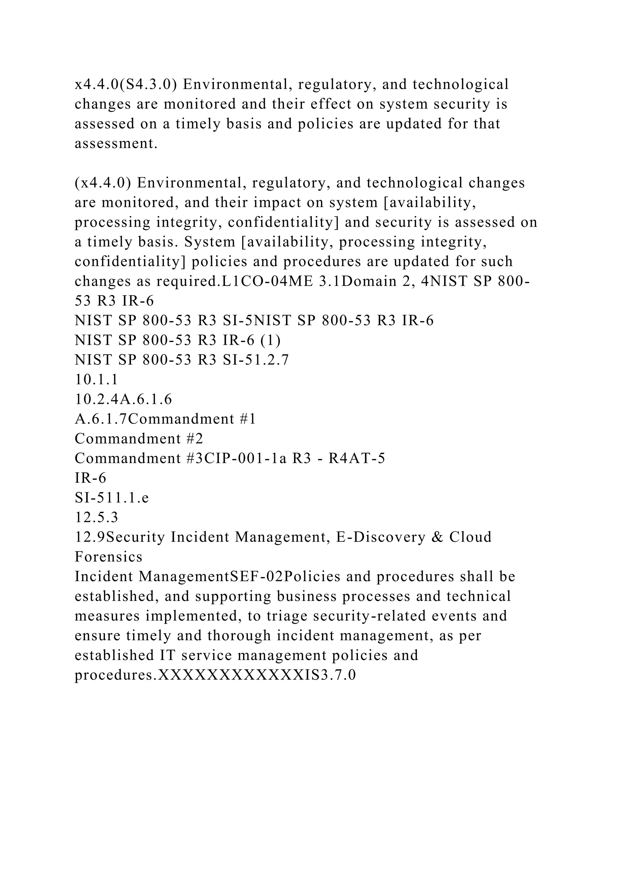 x4.4.0(S4.3.0) Environmental, regulatory, and technological
changes are monitored and their effect on system security is
assessed on a timely basis and policies are updated for that
assessment.
(x4.4.0) Environmental, regulatory, and technological changes
are monitored, and their impact on system [availability,
processing integrity, confidentiality] and security is assessed on
a timely basis. System [availability, processing integrity,
confidentiality] policies and procedures are updated for such
changes as required.L1CO-04ME 3.1Domain 2, 4NIST SP 800-
53 R3 IR-6
NIST SP 800-53 R3 SI-5NIST SP 800-53 R3 IR-6
NIST SP 800-53 R3 IR-6 (1)
NIST SP 800-53 R3 SI-51.2.7
10.1.1
10.2.4A.6.1.6
A.6.1.7Commandment #1
Commandment #2
Commandment #3CIP-001-1a R3 - R4AT-5
IR-6
SI-511.1.e
12.5.3
12.9Security Incident Management, E-Discovery & Cloud
Forensics
Incident ManagementSEF-02Policies and procedures shall be
established, and supporting business processes and technical
measures implemented, to triage security-related events and
ensure timely and thorough incident management, as per
established IT service management policies and
procedures.XXXXXXXXXXXXIS3.7.0
 
