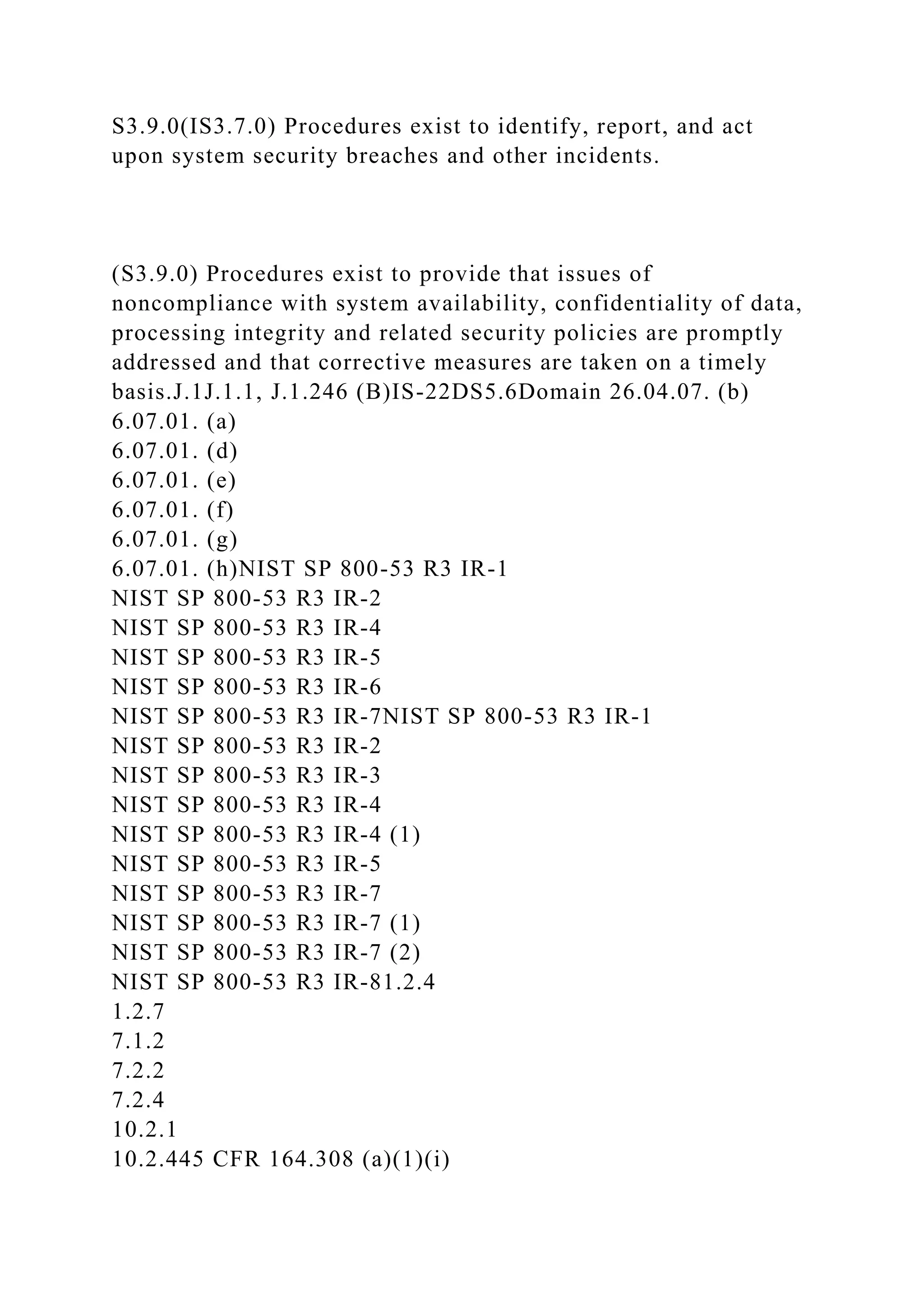 S3.9.0(IS3.7.0) Procedures exist to identify, report, and act
upon system security breaches and other incidents.
(S3.9.0) Procedures exist to provide that issues of
noncompliance with system availability, confidentiality of data,
processing integrity and related security policies are promptly
addressed and that corrective measures are taken on a timely
basis.J.1J.1.1, J.1.246 (B)IS-22DS5.6Domain 26.04.07. (b)
6.07.01. (a)
6.07.01. (d)
6.07.01. (e)
6.07.01. (f)
6.07.01. (g)
6.07.01. (h)NIST SP 800-53 R3 IR-1
NIST SP 800-53 R3 IR-2
NIST SP 800-53 R3 IR-4
NIST SP 800-53 R3 IR-5
NIST SP 800-53 R3 IR-6
NIST SP 800-53 R3 IR-7NIST SP 800-53 R3 IR-1
NIST SP 800-53 R3 IR-2
NIST SP 800-53 R3 IR-3
NIST SP 800-53 R3 IR-4
NIST SP 800-53 R3 IR-4 (1)
NIST SP 800-53 R3 IR-5
NIST SP 800-53 R3 IR-7
NIST SP 800-53 R3 IR-7 (1)
NIST SP 800-53 R3 IR-7 (2)
NIST SP 800-53 R3 IR-81.2.4
1.2.7
7.1.2
7.2.2
7.2.4
10.2.1
10.2.445 CFR 164.308 (a)(1)(i)
 