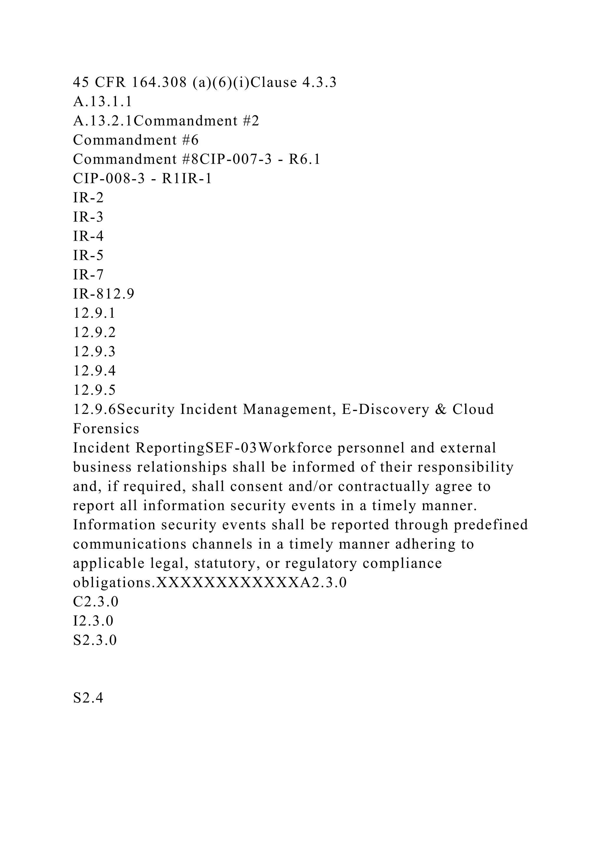 45 CFR 164.308 (a)(6)(i)Clause 4.3.3
A.13.1.1
A.13.2.1Commandment #2
Commandment #6
Commandment #8CIP-007-3 - R6.1
CIP-008-3 - R1IR-1
IR-2
IR-3
IR-4
IR-5
IR-7
IR-812.9
12.9.1
12.9.2
12.9.3
12.9.4
12.9.5
12.9.6Security Incident Management, E-Discovery & Cloud
Forensics
Incident ReportingSEF-03Workforce personnel and external
business relationships shall be informed of their responsibility
and, if required, shall consent and/or contractually agree to
report all information security events in a timely manner.
Information security events shall be reported through predefined
communications channels in a timely manner adhering to
applicable legal, statutory, or regulatory compliance
obligations.XXXXXXXXXXXXA2.3.0
C2.3.0
I2.3.0
S2.3.0
S2.4
 
