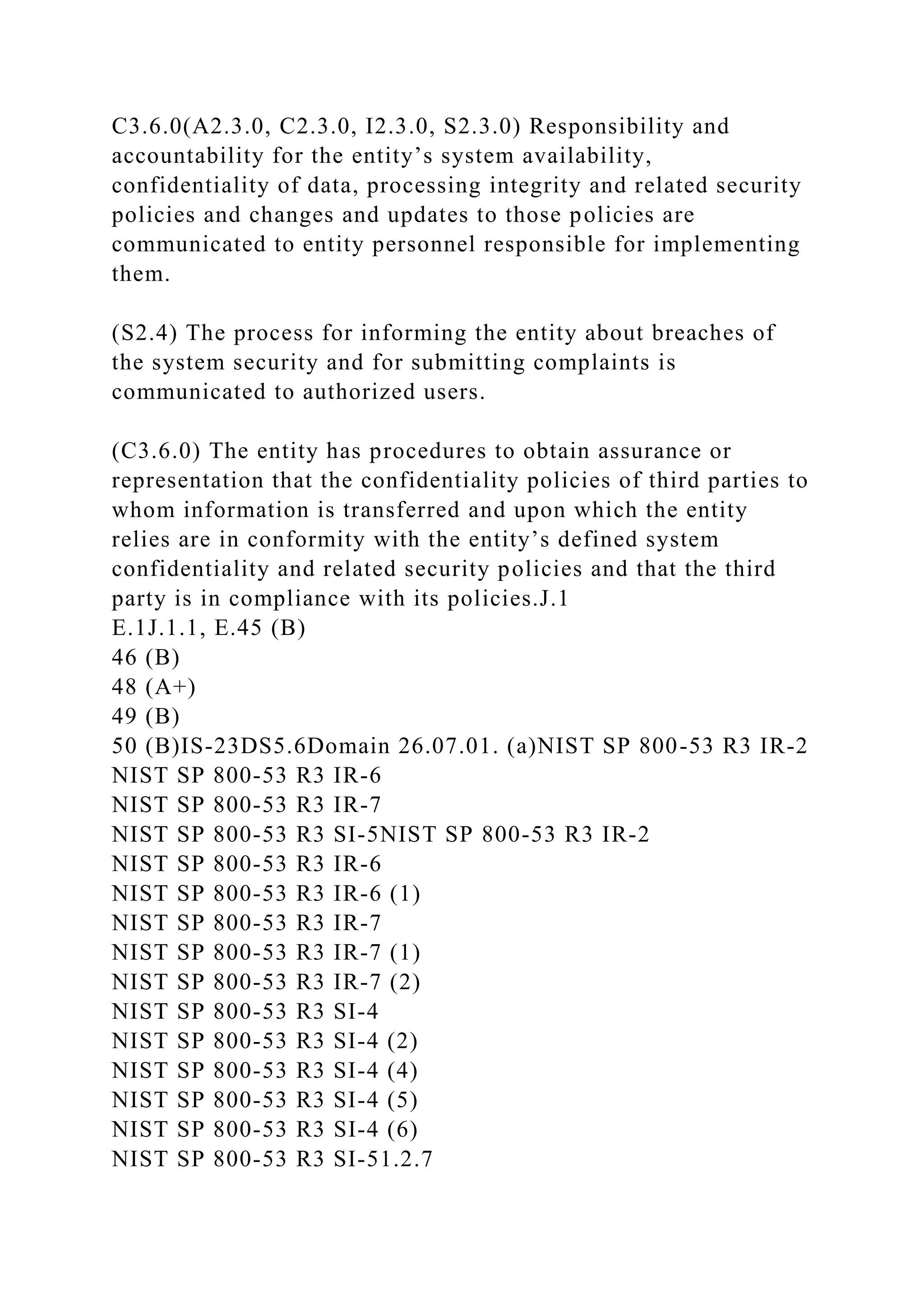 C3.6.0(A2.3.0, C2.3.0, I2.3.0, S2.3.0) Responsibility and
accountability for the entity’s system availability,
confidentiality of data, processing integrity and related security
policies and changes and updates to those policies are
communicated to entity personnel responsible for implementing
them.
(S2.4) The process for informing the entity about breaches of
the system security and for submitting complaints is
communicated to authorized users.
(C3.6.0) The entity has procedures to obtain assurance or
representation that the confidentiality policies of third parties to
whom information is transferred and upon which the entity
relies are in conformity with the entity’s defined system
confidentiality and related security policies and that the third
party is in compliance with its policies.J.1
E.1J.1.1, E.45 (B)
46 (B)
48 (A+)
49 (B)
50 (B)IS-23DS5.6Domain 26.07.01. (a)NIST SP 800-53 R3 IR-2
NIST SP 800-53 R3 IR-6
NIST SP 800-53 R3 IR-7
NIST SP 800-53 R3 SI-5NIST SP 800-53 R3 IR-2
NIST SP 800-53 R3 IR-6
NIST SP 800-53 R3 IR-6 (1)
NIST SP 800-53 R3 IR-7
NIST SP 800-53 R3 IR-7 (1)
NIST SP 800-53 R3 IR-7 (2)
NIST SP 800-53 R3 SI-4
NIST SP 800-53 R3 SI-4 (2)
NIST SP 800-53 R3 SI-4 (4)
NIST SP 800-53 R3 SI-4 (5)
NIST SP 800-53 R3 SI-4 (6)
NIST SP 800-53 R3 SI-51.2.7
 