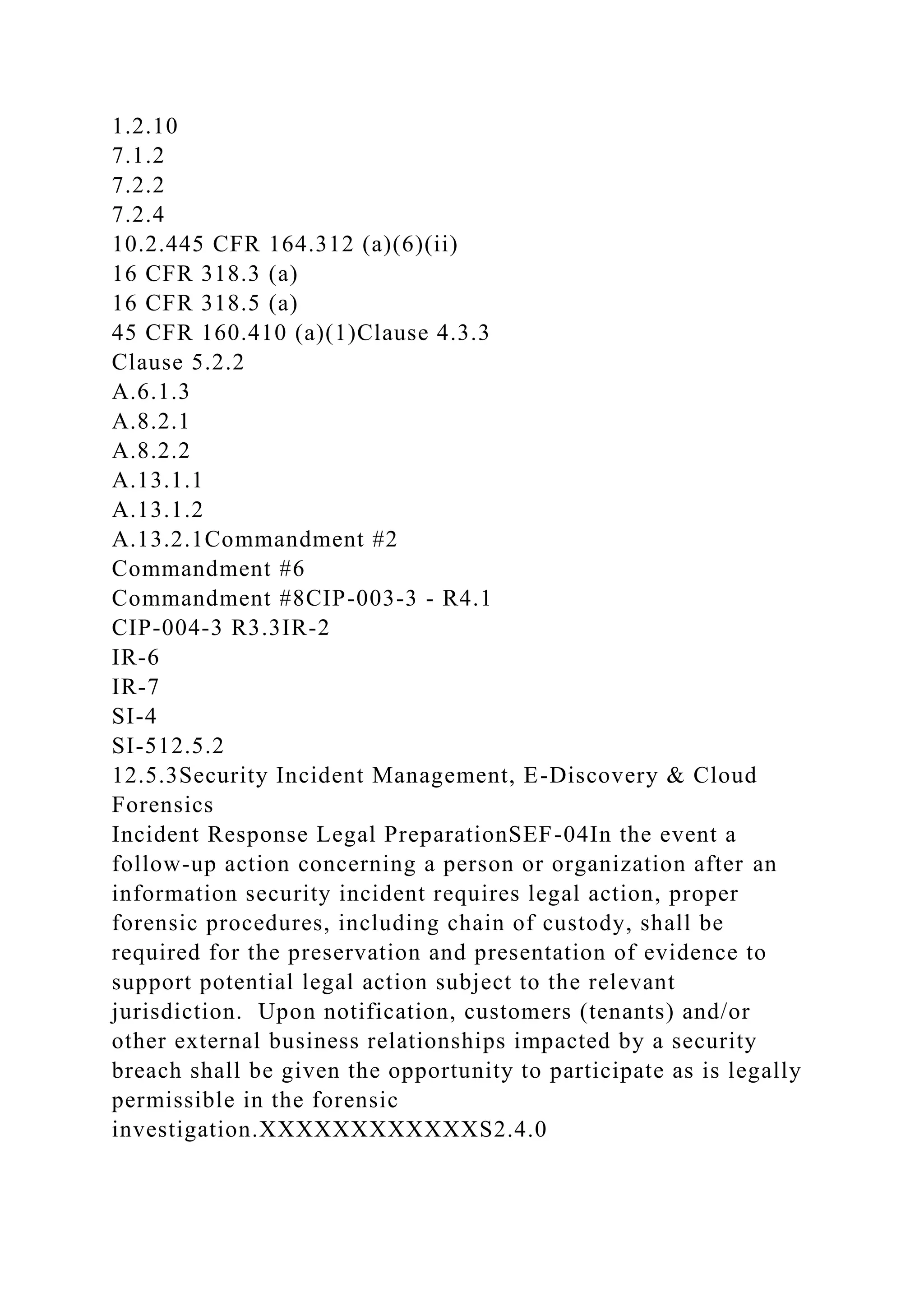 1.2.10
7.1.2
7.2.2
7.2.4
10.2.445 CFR 164.312 (a)(6)(ii)
16 CFR 318.3 (a)
16 CFR 318.5 (a)
45 CFR 160.410 (a)(1)Clause 4.3.3
Clause 5.2.2
A.6.1.3
A.8.2.1
A.8.2.2
A.13.1.1
A.13.1.2
A.13.2.1Commandment #2
Commandment #6
Commandment #8CIP-003-3 - R4.1
CIP-004-3 R3.3IR-2
IR-6
IR-7
SI-4
SI-512.5.2
12.5.3Security Incident Management, E-Discovery & Cloud
Forensics
Incident Response Legal PreparationSEF-04In the event a
follow-up action concerning a person or organization after an
information security incident requires legal action, proper
forensic procedures, including chain of custody, shall be
required for the preservation and presentation of evidence to
support potential legal action subject to the relevant
jurisdiction. Upon notification, customers (tenants) and/or
other external business relationships impacted by a security
breach shall be given the opportunity to participate as is legally
permissible in the forensic
investigation.XXXXXXXXXXXXS2.4.0
 
