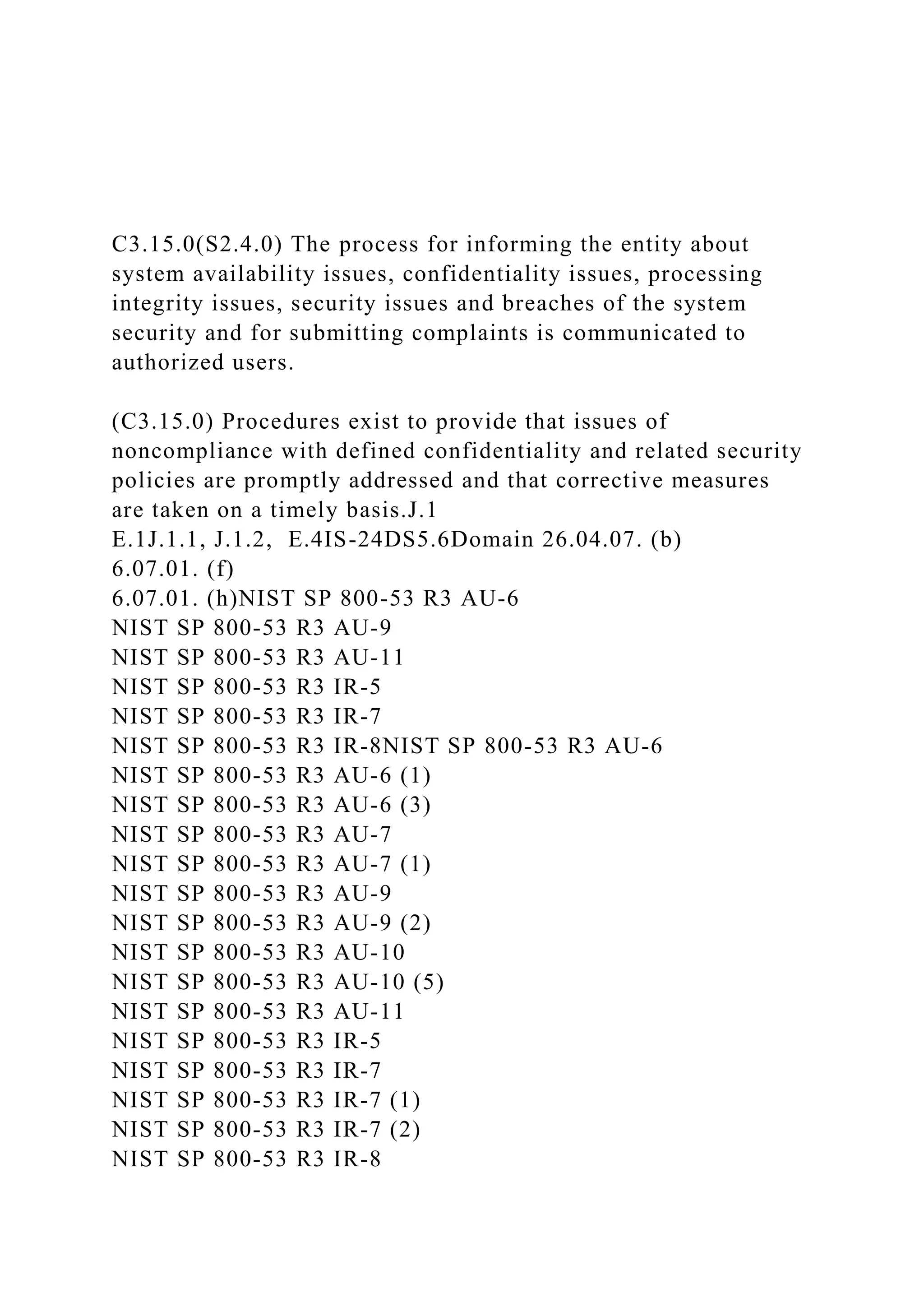 C3.15.0(S2.4.0) The process for informing the entity about
system availability issues, confidentiality issues, processing
integrity issues, security issues and breaches of the system
security and for submitting complaints is communicated to
authorized users.
(C3.15.0) Procedures exist to provide that issues of
noncompliance with defined confidentiality and related security
policies are promptly addressed and that corrective measures
are taken on a timely basis.J.1
E.1J.1.1, J.1.2, E.4IS-24DS5.6Domain 26.04.07. (b)
6.07.01. (f)
6.07.01. (h)NIST SP 800-53 R3 AU-6
NIST SP 800-53 R3 AU-9
NIST SP 800-53 R3 AU-11
NIST SP 800-53 R3 IR-5
NIST SP 800-53 R3 IR-7
NIST SP 800-53 R3 IR-8NIST SP 800-53 R3 AU-6
NIST SP 800-53 R3 AU-6 (1)
NIST SP 800-53 R3 AU-6 (3)
NIST SP 800-53 R3 AU-7
NIST SP 800-53 R3 AU-7 (1)
NIST SP 800-53 R3 AU-9
NIST SP 800-53 R3 AU-9 (2)
NIST SP 800-53 R3 AU-10
NIST SP 800-53 R3 AU-10 (5)
NIST SP 800-53 R3 AU-11
NIST SP 800-53 R3 IR-5
NIST SP 800-53 R3 IR-7
NIST SP 800-53 R3 IR-7 (1)
NIST SP 800-53 R3 IR-7 (2)
NIST SP 800-53 R3 IR-8
 