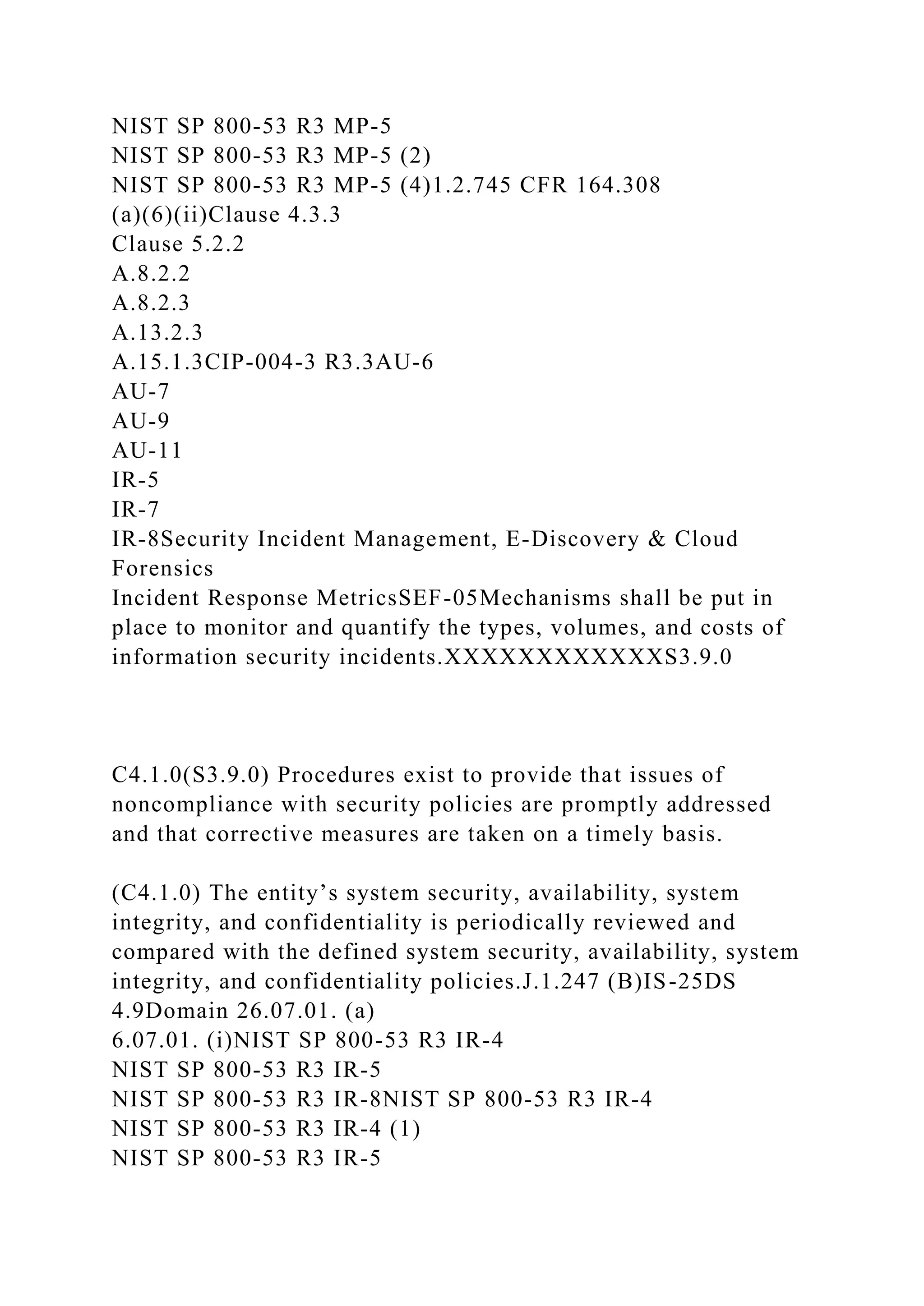 NIST SP 800-53 R3 MP-5
NIST SP 800-53 R3 MP-5 (2)
NIST SP 800-53 R3 MP-5 (4)1.2.745 CFR 164.308
(a)(6)(ii)Clause 4.3.3
Clause 5.2.2
A.8.2.2
A.8.2.3
A.13.2.3
A.15.1.3CIP-004-3 R3.3AU-6
AU-7
AU-9
AU-11
IR-5
IR-7
IR-8Security Incident Management, E-Discovery & Cloud
Forensics
Incident Response MetricsSEF-05Mechanisms shall be put in
place to monitor and quantify the types, volumes, and costs of
information security incidents.XXXXXXXXXXXXS3.9.0
C4.1.0(S3.9.0) Procedures exist to provide that issues of
noncompliance with security policies are promptly addressed
and that corrective measures are taken on a timely basis.
(C4.1.0) The entity’s system security, availability, system
integrity, and confidentiality is periodically reviewed and
compared with the defined system security, availability, system
integrity, and confidentiality policies.J.1.247 (B)IS-25DS
4.9Domain 26.07.01. (a)
6.07.01. (i)NIST SP 800-53 R3 IR-4
NIST SP 800-53 R3 IR-5
NIST SP 800-53 R3 IR-8NIST SP 800-53 R3 IR-4
NIST SP 800-53 R3 IR-4 (1)
NIST SP 800-53 R3 IR-5
 