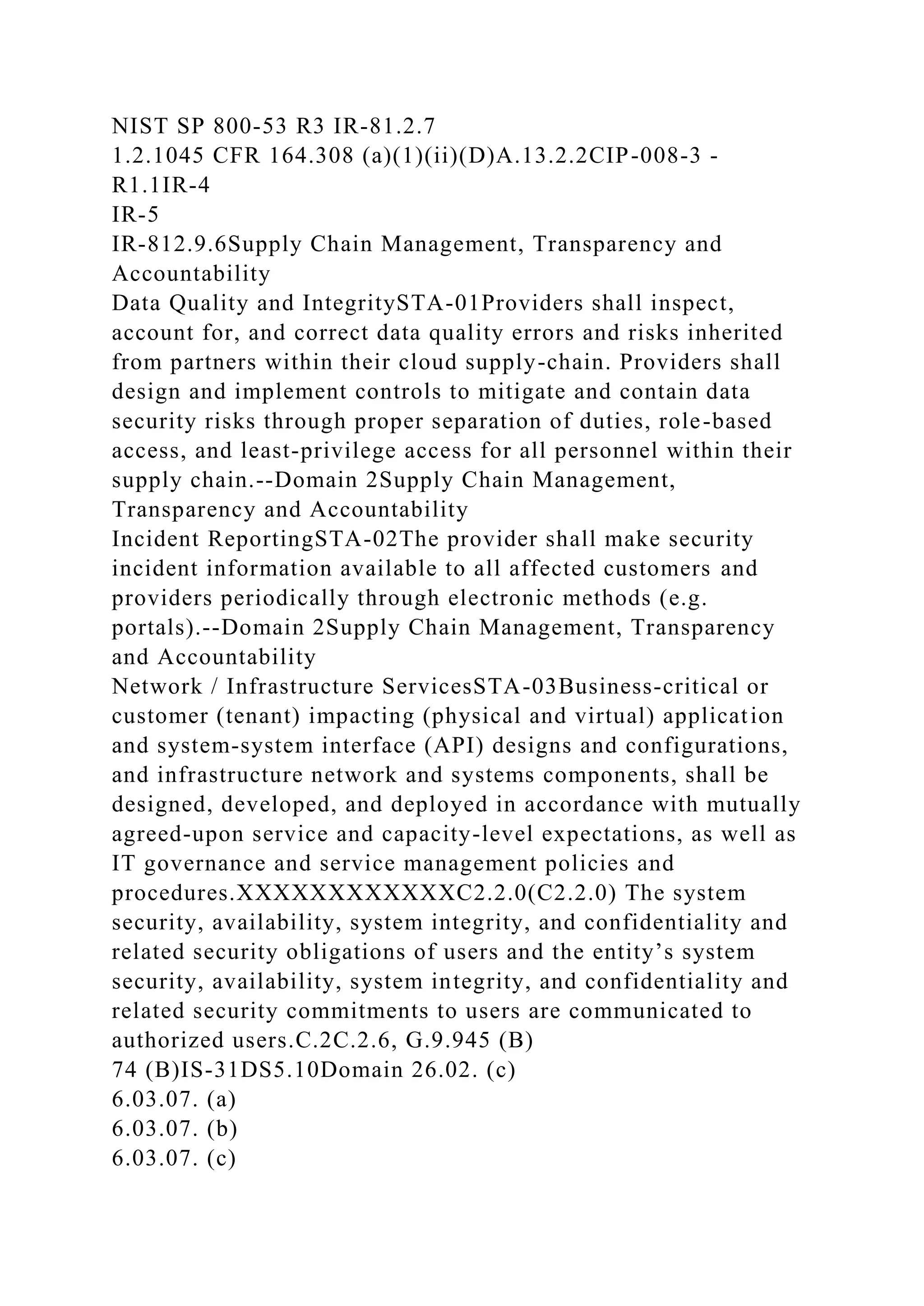 NIST SP 800-53 R3 IR-81.2.7
1.2.1045 CFR 164.308 (a)(1)(ii)(D)A.13.2.2CIP-008-3 -
R1.1IR-4
IR-5
IR-812.9.6Supply Chain Management, Transparency and
Accountability
Data Quality and IntegritySTA-01Providers shall inspect,
account for, and correct data quality errors and risks inherited
from partners within their cloud supply-chain. Providers shall
design and implement controls to mitigate and contain data
security risks through proper separation of duties, role-based
access, and least-privilege access for all personnel within their
supply chain.--Domain 2Supply Chain Management,
Transparency and Accountability
Incident ReportingSTA-02The provider shall make security
incident information available to all affected customers and
providers periodically through electronic methods (e.g.
portals).--Domain 2Supply Chain Management, Transparency
and Accountability
Network / Infrastructure ServicesSTA-03Business-critical or
customer (tenant) impacting (physical and virtual) application
and system-system interface (API) designs and configurations,
and infrastructure network and systems components, shall be
designed, developed, and deployed in accordance with mutually
agreed-upon service and capacity-level expectations, as well as
IT governance and service management policies and
procedures.XXXXXXXXXXXXC2.2.0(C2.2.0) The system
security, availability, system integrity, and confidentiality and
related security obligations of users and the entity’s system
security, availability, system integrity, and confidentiality and
related security commitments to users are communicated to
authorized users.C.2C.2.6, G.9.945 (B)
74 (B)IS-31DS5.10Domain 26.02. (c)
6.03.07. (a)
6.03.07. (b)
6.03.07. (c)
 