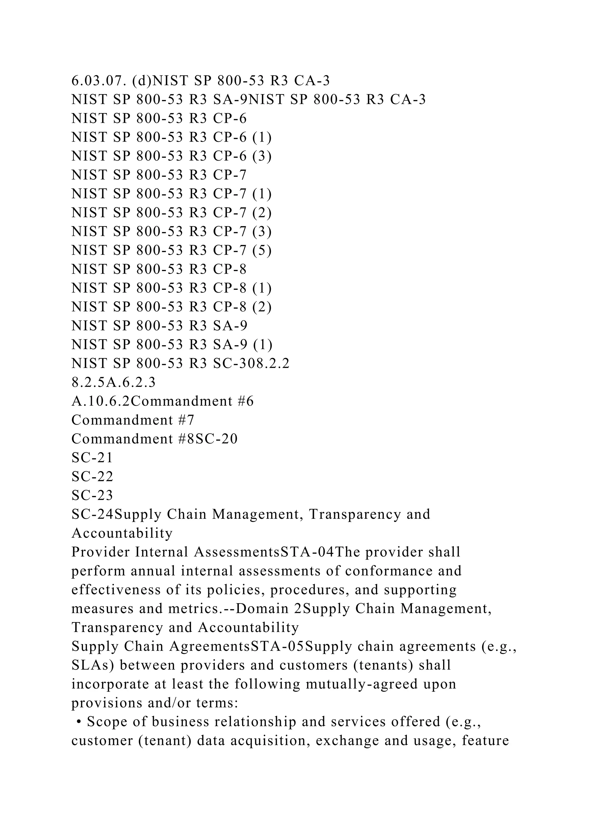 6.03.07. (d)NIST SP 800-53 R3 CA-3
NIST SP 800-53 R3 SA-9NIST SP 800-53 R3 CA-3
NIST SP 800-53 R3 CP-6
NIST SP 800-53 R3 CP-6 (1)
NIST SP 800-53 R3 CP-6 (3)
NIST SP 800-53 R3 CP-7
NIST SP 800-53 R3 CP-7 (1)
NIST SP 800-53 R3 CP-7 (2)
NIST SP 800-53 R3 CP-7 (3)
NIST SP 800-53 R3 CP-7 (5)
NIST SP 800-53 R3 CP-8
NIST SP 800-53 R3 CP-8 (1)
NIST SP 800-53 R3 CP-8 (2)
NIST SP 800-53 R3 SA-9
NIST SP 800-53 R3 SA-9 (1)
NIST SP 800-53 R3 SC-308.2.2
8.2.5A.6.2.3
A.10.6.2Commandment #6
Commandment #7
Commandment #8SC-20
SC-21
SC-22
SC-23
SC-24Supply Chain Management, Transparency and
Accountability
Provider Internal AssessmentsSTA-04The provider shall
perform annual internal assessments of conformance and
effectiveness of its policies, procedures, and supporting
measures and metrics.--Domain 2Supply Chain Management,
Transparency and Accountability
Supply Chain AgreementsSTA-05Supply chain agreements (e.g.,
SLAs) between providers and customers (tenants) shall
incorporate at least the following mutually-agreed upon
provisions and/or terms:
• Scope of business relationship and services offered (e.g.,
customer (tenant) data acquisition, exchange and usage, feature
 