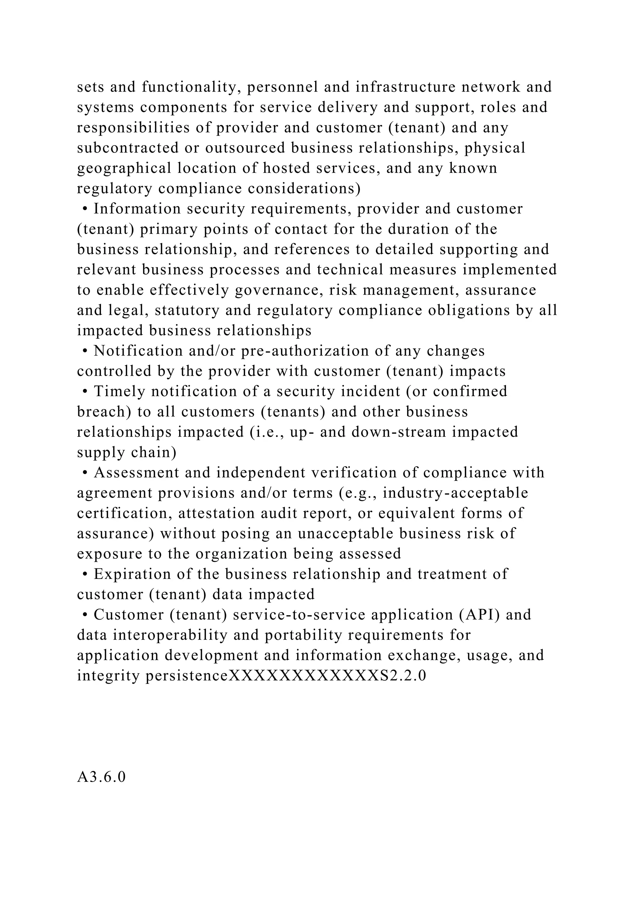 sets and functionality, personnel and infrastructure network and
systems components for service delivery and support, roles and
responsibilities of provider and customer (tenant) and any
subcontracted or outsourced business relationships, physical
geographical location of hosted services, and any known
regulatory compliance considerations)
• Information security requirements, provider and customer
(tenant) primary points of contact for the duration of the
business relationship, and references to detailed supporting and
relevant business processes and technical measures implemented
to enable effectively governance, risk management, assurance
and legal, statutory and regulatory compliance obligations by all
impacted business relationships
• Notification and/or pre-authorization of any changes
controlled by the provider with customer (tenant) impacts
• Timely notification of a security incident (or confirmed
breach) to all customers (tenants) and other business
relationships impacted (i.e., up- and down-stream impacted
supply chain)
• Assessment and independent verification of compliance with
agreement provisions and/or terms (e.g., industry-acceptable
certification, attestation audit report, or equivalent forms of
assurance) without posing an unacceptable business risk of
exposure to the organization being assessed
• Expiration of the business relationship and treatment of
customer (tenant) data impacted
• Customer (tenant) service-to-service application (API) and
data interoperability and portability requirements for
application development and information exchange, usage, and
integrity persistenceXXXXXXXXXXXXS2.2.0
A3.6.0
 