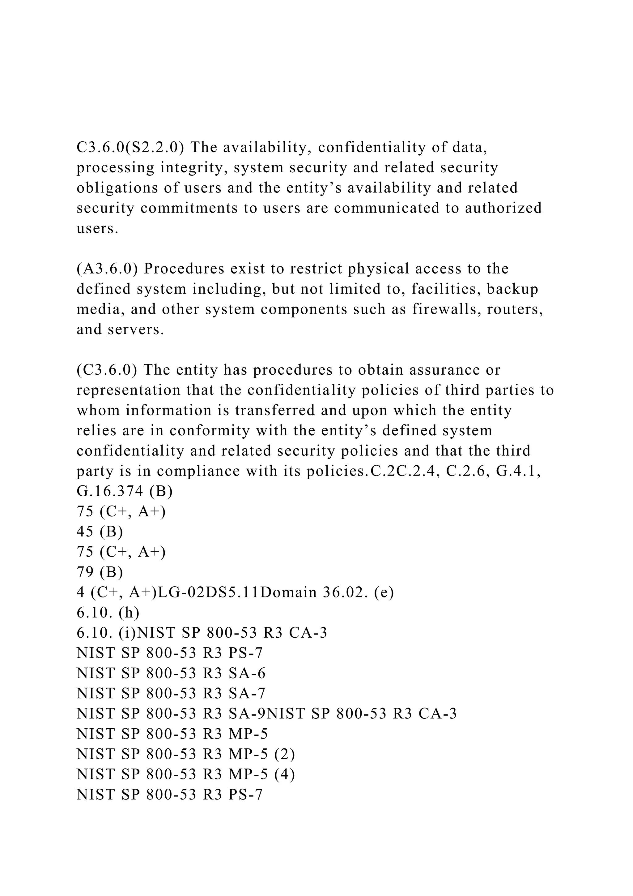 C3.6.0(S2.2.0) The availability, confidentiality of data,
processing integrity, system security and related security
obligations of users and the entity’s availability and related
security commitments to users are communicated to authorized
users.
(A3.6.0) Procedures exist to restrict physical access to the
defined system including, but not limited to, facilities, backup
media, and other system components such as firewalls, routers,
and servers.
(C3.6.0) The entity has procedures to obtain assurance or
representation that the confidentiality policies of third parties to
whom information is transferred and upon which the entity
relies are in conformity with the entity’s defined system
confidentiality and related security policies and that the third
party is in compliance with its policies.C.2C.2.4, C.2.6, G.4.1,
G.16.374 (B)
75 (C+, A+)
45 (B)
75 (C+, A+)
79 (B)
4 (C+, A+)LG-02DS5.11Domain 36.02. (e)
6.10. (h)
6.10. (i)NIST SP 800-53 R3 CA-3
NIST SP 800-53 R3 PS-7
NIST SP 800-53 R3 SA-6
NIST SP 800-53 R3 SA-7
NIST SP 800-53 R3 SA-9NIST SP 800-53 R3 CA-3
NIST SP 800-53 R3 MP-5
NIST SP 800-53 R3 MP-5 (2)
NIST SP 800-53 R3 MP-5 (4)
NIST SP 800-53 R3 PS-7
 