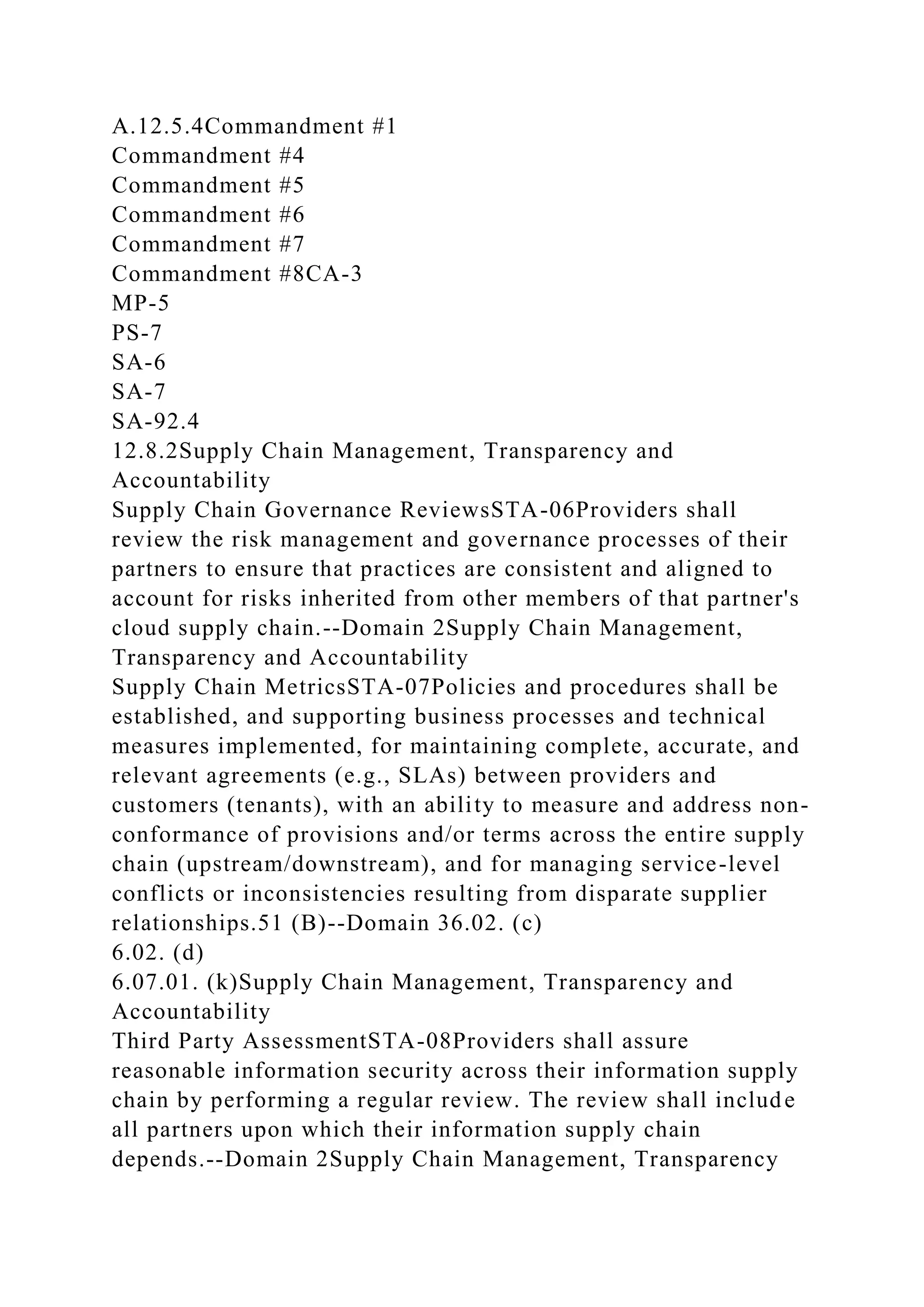 A.12.5.4Commandment #1
Commandment #4
Commandment #5
Commandment #6
Commandment #7
Commandment #8CA-3
MP-5
PS-7
SA-6
SA-7
SA-92.4
12.8.2Supply Chain Management, Transparency and
Accountability
Supply Chain Governance ReviewsSTA-06Providers shall
review the risk management and governance processes of their
partners to ensure that practices are consistent and aligned to
account for risks inherited from other members of that partner's
cloud supply chain.--Domain 2Supply Chain Management,
Transparency and Accountability
Supply Chain MetricsSTA-07Policies and procedures shall be
established, and supporting business processes and technical
measures implemented, for maintaining complete, accurate, and
relevant agreements (e.g., SLAs) between providers and
customers (tenants), with an ability to measure and address non-
conformance of provisions and/or terms across the entire supply
chain (upstream/downstream), and for managing service-level
conflicts or inconsistencies resulting from disparate supplier
relationships.51 (B)--Domain 36.02. (c)
6.02. (d)
6.07.01. (k)Supply Chain Management, Transparency and
Accountability
Third Party AssessmentSTA-08Providers shall assure
reasonable information security across their information supply
chain by performing a regular review. The review shall include
all partners upon which their information supply chain
depends.--Domain 2Supply Chain Management, Transparency
 