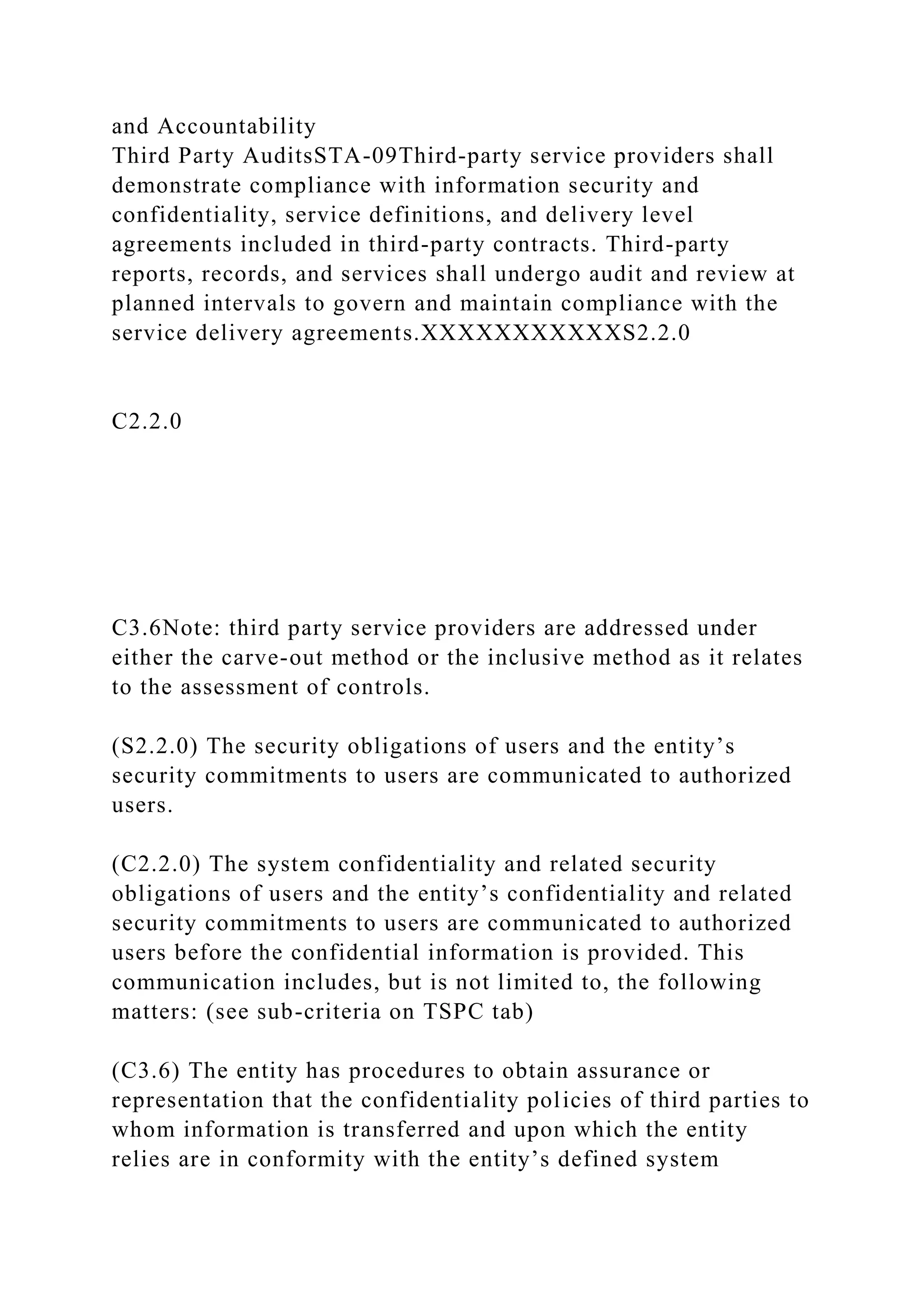 and Accountability
Third Party AuditsSTA-09Third-party service providers shall
demonstrate compliance with information security and
confidentiality, service definitions, and delivery level
agreements included in third-party contracts. Third-party
reports, records, and services shall undergo audit and review at
planned intervals to govern and maintain compliance with the
service delivery agreements.XXXXXXXXXXXS2.2.0
C2.2.0
C3.6Note: third party service providers are addressed under
either the carve-out method or the inclusive method as it relates
to the assessment of controls.
(S2.2.0) The security obligations of users and the entity’s
security commitments to users are communicated to authorized
users.
(C2.2.0) The system confidentiality and related security
obligations of users and the entity’s confidentiality and related
security commitments to users are communicated to authorized
users before the confidential information is provided. This
communication includes, but is not limited to, the following
matters: (see sub-criteria on TSPC tab)
(C3.6) The entity has procedures to obtain assurance or
representation that the confidentiality policies of third parties to
whom information is transferred and upon which the entity
relies are in conformity with the entity’s defined system
 