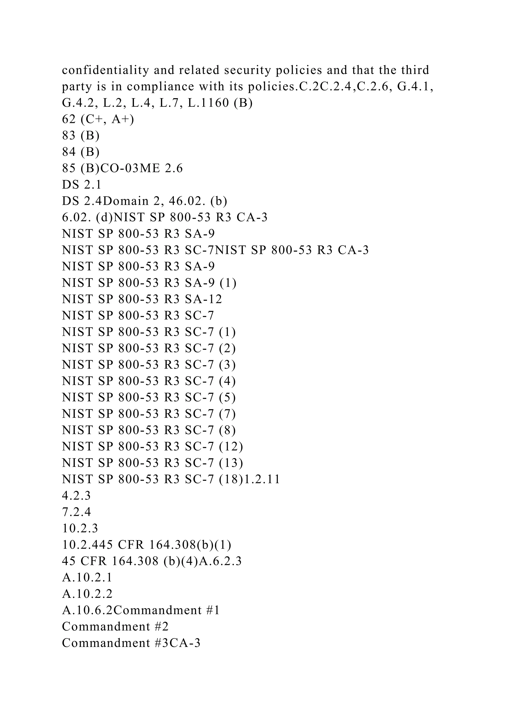 confidentiality and related security policies and that the third
party is in compliance with its policies.C.2C.2.4,C.2.6, G.4.1,
G.4.2, L.2, L.4, L.7, L.1160 (B)
62 (C+, A+)
83 (B)
84 (B)
85 (B)CO-03ME 2.6
DS 2.1
DS 2.4Domain 2, 46.02. (b)
6.02. (d)NIST SP 800-53 R3 CA-3
NIST SP 800-53 R3 SA-9
NIST SP 800-53 R3 SC-7NIST SP 800-53 R3 CA-3
NIST SP 800-53 R3 SA-9
NIST SP 800-53 R3 SA-9 (1)
NIST SP 800-53 R3 SA-12
NIST SP 800-53 R3 SC-7
NIST SP 800-53 R3 SC-7 (1)
NIST SP 800-53 R3 SC-7 (2)
NIST SP 800-53 R3 SC-7 (3)
NIST SP 800-53 R3 SC-7 (4)
NIST SP 800-53 R3 SC-7 (5)
NIST SP 800-53 R3 SC-7 (7)
NIST SP 800-53 R3 SC-7 (8)
NIST SP 800-53 R3 SC-7 (12)
NIST SP 800-53 R3 SC-7 (13)
NIST SP 800-53 R3 SC-7 (18)1.2.11
4.2.3
7.2.4
10.2.3
10.2.445 CFR 164.308(b)(1)
45 CFR 164.308 (b)(4)A.6.2.3
A.10.2.1
A.10.2.2
A.10.6.2Commandment #1
Commandment #2
Commandment #3CA-3
 