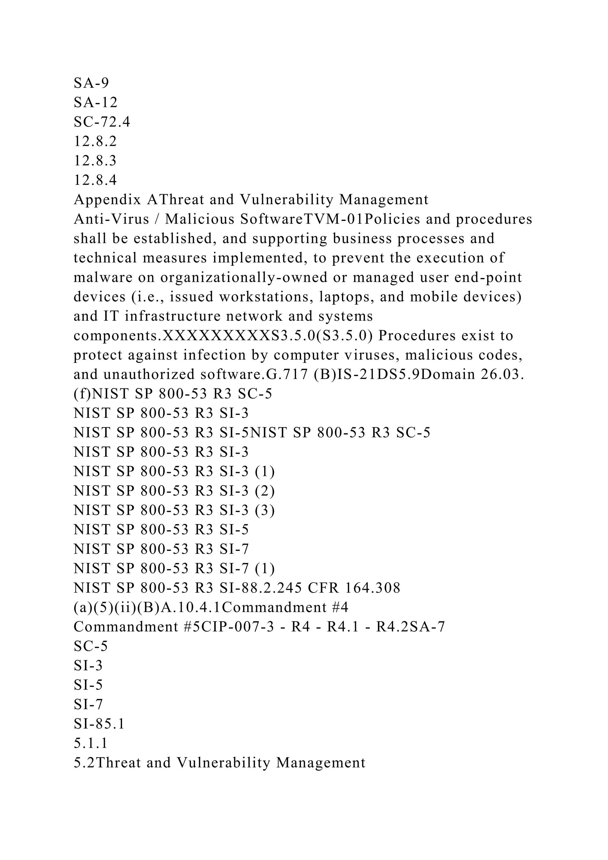 SA-9
SA-12
SC-72.4
12.8.2
12.8.3
12.8.4
Appendix AThreat and Vulnerability Management
Anti-Virus / Malicious SoftwareTVM-01Policies and procedures
shall be established, and supporting business processes and
technical measures implemented, to prevent the execution of
malware on organizationally-owned or managed user end-point
devices (i.e., issued workstations, laptops, and mobile devices)
and IT infrastructure network and systems
components.XXXXXXXXXS3.5.0(S3.5.0) Procedures exist to
protect against infection by computer viruses, malicious codes,
and unauthorized software.G.717 (B)IS-21DS5.9Domain 26.03.
(f)NIST SP 800-53 R3 SC-5
NIST SP 800-53 R3 SI-3
NIST SP 800-53 R3 SI-5NIST SP 800-53 R3 SC-5
NIST SP 800-53 R3 SI-3
NIST SP 800-53 R3 SI-3 (1)
NIST SP 800-53 R3 SI-3 (2)
NIST SP 800-53 R3 SI-3 (3)
NIST SP 800-53 R3 SI-5
NIST SP 800-53 R3 SI-7
NIST SP 800-53 R3 SI-7 (1)
NIST SP 800-53 R3 SI-88.2.245 CFR 164.308
(a)(5)(ii)(B)A.10.4.1Commandment #4
Commandment #5CIP-007-3 - R4 - R4.1 - R4.2SA-7
SC-5
SI-3
SI-5
SI-7
SI-85.1
5.1.1
5.2Threat and Vulnerability Management
 