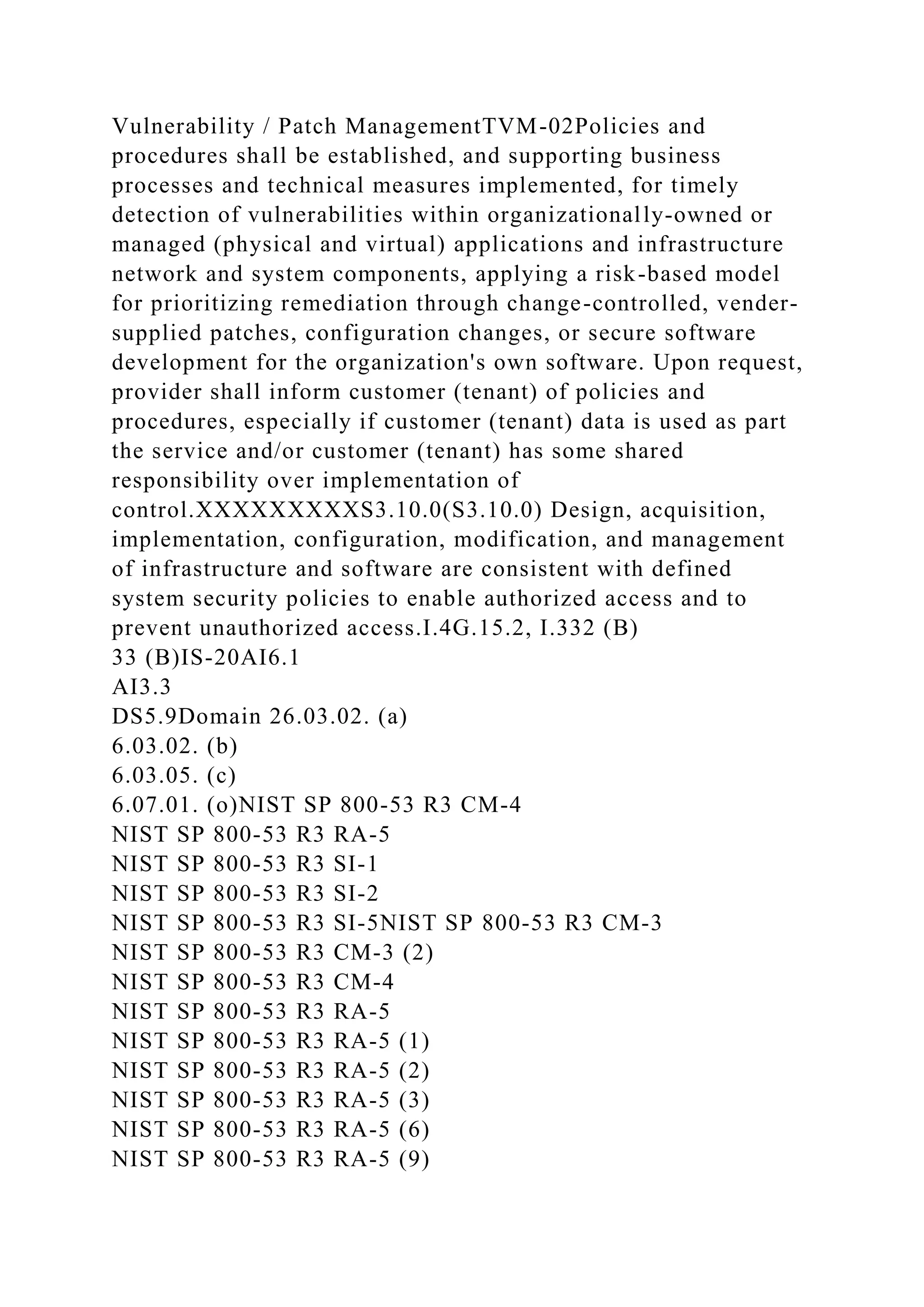 Vulnerability / Patch ManagementTVM-02Policies and
procedures shall be established, and supporting business
processes and technical measures implemented, for timely
detection of vulnerabilities within organizationally-owned or
managed (physical and virtual) applications and infrastructure
network and system components, applying a risk-based model
for prioritizing remediation through change-controlled, vender-
supplied patches, configuration changes, or secure software
development for the organization's own software. Upon request,
provider shall inform customer (tenant) of policies and
procedures, especially if customer (tenant) data is used as part
the service and/or customer (tenant) has some shared
responsibility over implementation of
control.XXXXXXXXXS3.10.0(S3.10.0) Design, acquisition,
implementation, configuration, modification, and management
of infrastructure and software are consistent with defined
system security policies to enable authorized access and to
prevent unauthorized access.I.4G.15.2, I.332 (B)
33 (B)IS-20AI6.1
AI3.3
DS5.9Domain 26.03.02. (a)
6.03.02. (b)
6.03.05. (c)
6.07.01. (o)NIST SP 800-53 R3 CM-4
NIST SP 800-53 R3 RA-5
NIST SP 800-53 R3 SI-1
NIST SP 800-53 R3 SI-2
NIST SP 800-53 R3 SI-5NIST SP 800-53 R3 CM-3
NIST SP 800-53 R3 CM-3 (2)
NIST SP 800-53 R3 CM-4
NIST SP 800-53 R3 RA-5
NIST SP 800-53 R3 RA-5 (1)
NIST SP 800-53 R3 RA-5 (2)
NIST SP 800-53 R3 RA-5 (3)
NIST SP 800-53 R3 RA-5 (6)
NIST SP 800-53 R3 RA-5 (9)
 