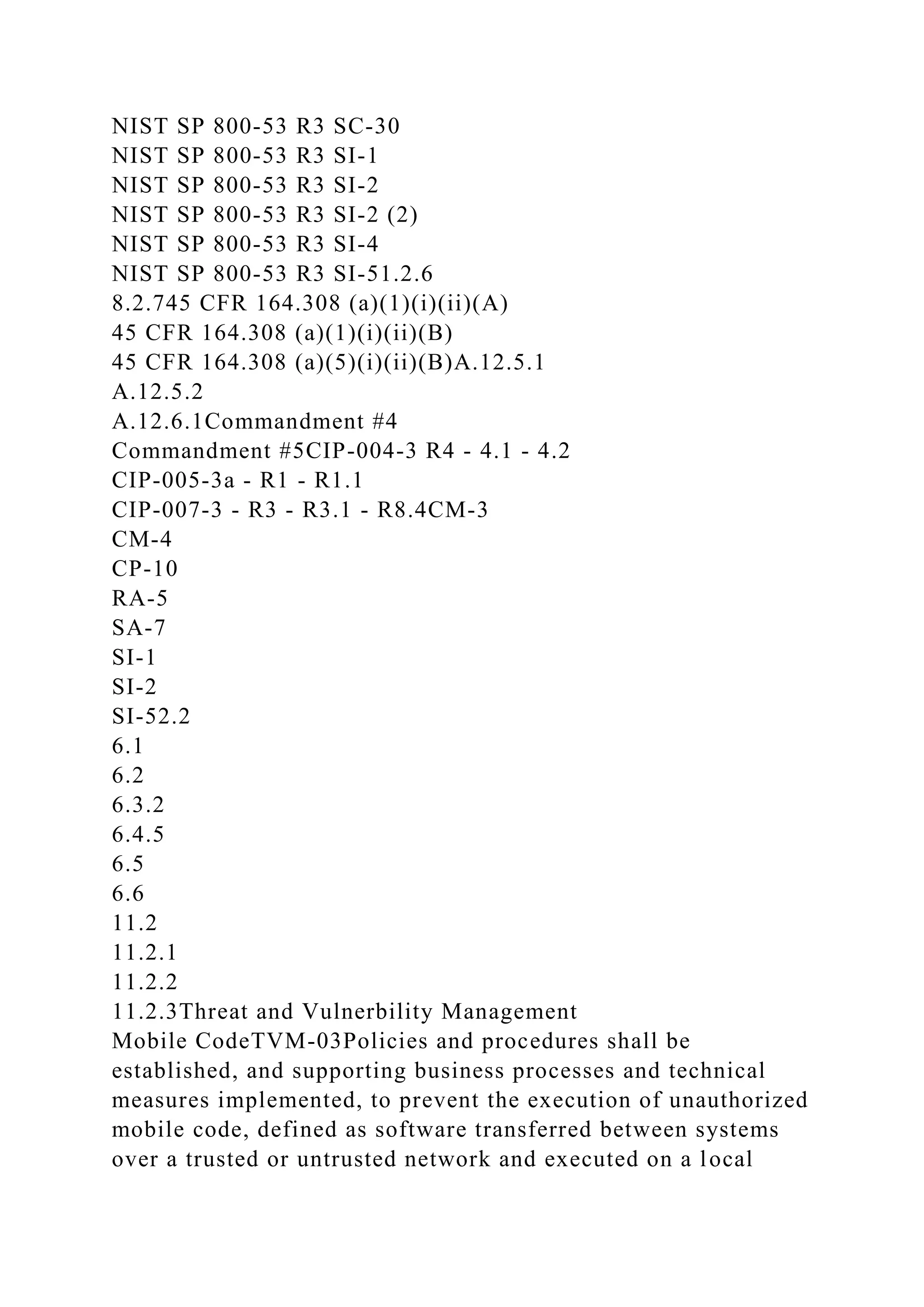 NIST SP 800-53 R3 SC-30
NIST SP 800-53 R3 SI-1
NIST SP 800-53 R3 SI-2
NIST SP 800-53 R3 SI-2 (2)
NIST SP 800-53 R3 SI-4
NIST SP 800-53 R3 SI-51.2.6
8.2.745 CFR 164.308 (a)(1)(i)(ii)(A)
45 CFR 164.308 (a)(1)(i)(ii)(B)
45 CFR 164.308 (a)(5)(i)(ii)(B)A.12.5.1
A.12.5.2
A.12.6.1Commandment #4
Commandment #5CIP-004-3 R4 - 4.1 - 4.2
CIP-005-3a - R1 - R1.1
CIP-007-3 - R3 - R3.1 - R8.4CM-3
CM-4
CP-10
RA-5
SA-7
SI-1
SI-2
SI-52.2
6.1
6.2
6.3.2
6.4.5
6.5
6.6
11.2
11.2.1
11.2.2
11.2.3Threat and Vulnerbility Management
Mobile CodeTVM-03Policies and procedures shall be
established, and supporting business processes and technical
measures implemented, to prevent the execution of unauthorized
mobile code, defined as software transferred between systems
over a trusted or untrusted network and executed on a local
 