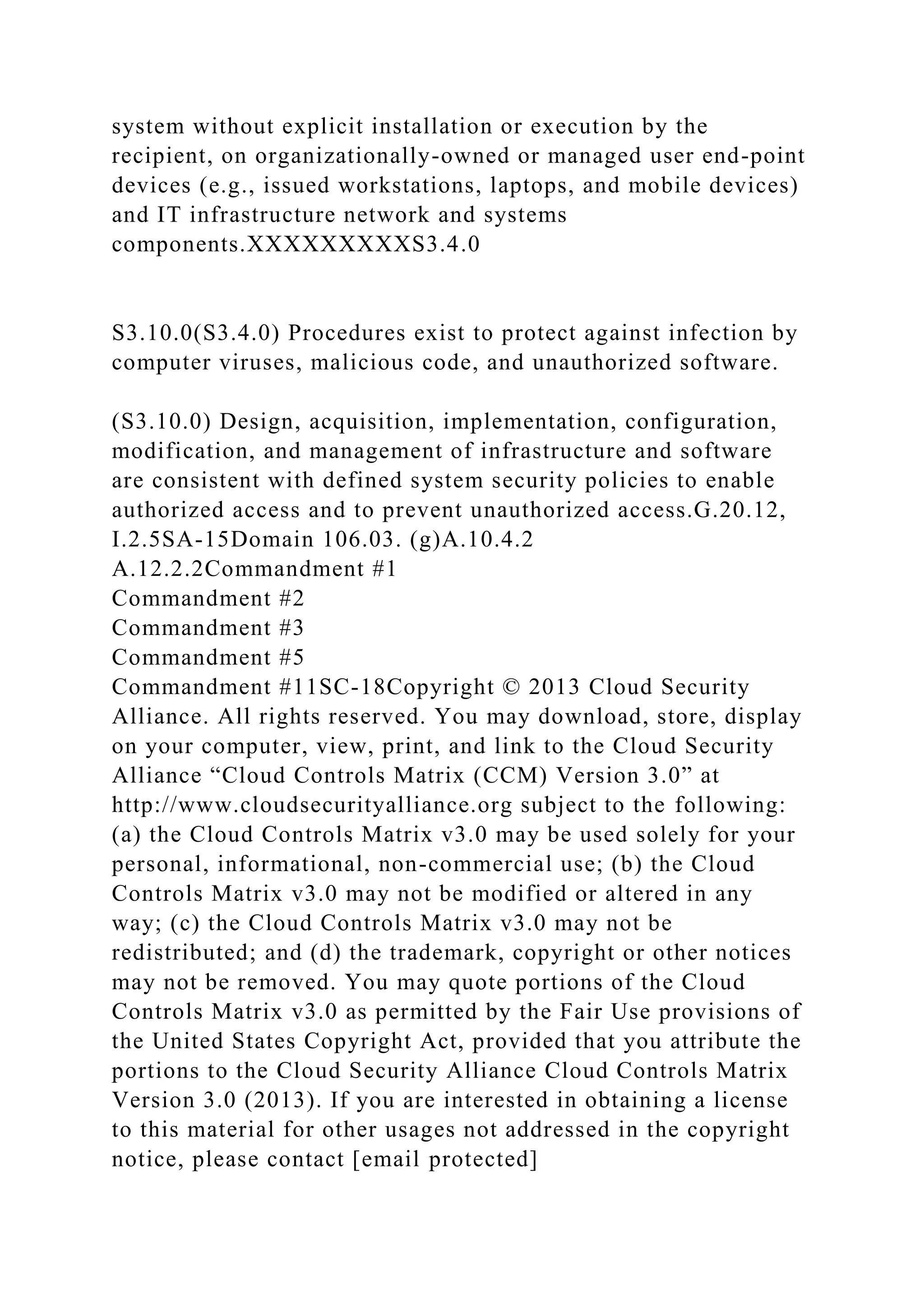 system without explicit installation or execution by the
recipient, on organizationally-owned or managed user end-point
devices (e.g., issued workstations, laptops, and mobile devices)
and IT infrastructure network and systems
components.XXXXXXXXXS3.4.0
S3.10.0(S3.4.0) Procedures exist to protect against infection by
computer viruses, malicious code, and unauthorized software.
(S3.10.0) Design, acquisition, implementation, configuration,
modification, and management of infrastructure and software
are consistent with defined system security policies to enable
authorized access and to prevent unauthorized access.G.20.12,
I.2.5SA-15Domain 106.03. (g)A.10.4.2
A.12.2.2Commandment #1
Commandment #2
Commandment #3
Commandment #5
Commandment #11SC-18Copyright © 2013 Cloud Security
Alliance. All rights reserved. You may download, store, display
on your computer, view, print, and link to the Cloud Security
Alliance “Cloud Controls Matrix (CCM) Version 3.0” at
http://www.cloudsecurityalliance.org subject to the following:
(a) the Cloud Controls Matrix v3.0 may be used solely for your
personal, informational, non-commercial use; (b) the Cloud
Controls Matrix v3.0 may not be modified or altered in any
way; (c) the Cloud Controls Matrix v3.0 may not be
redistributed; and (d) the trademark, copyright or other notices
may not be removed. You may quote portions of the Cloud
Controls Matrix v3.0 as permitted by the Fair Use provisions of
the United States Copyright Act, provided that you attribute the
portions to the Cloud Security Alliance Cloud Controls Matrix
Version 3.0 (2013). If you are interested in obtaining a license
to this material for other usages not addressed in the copyright
notice, please contact [email protected]
 