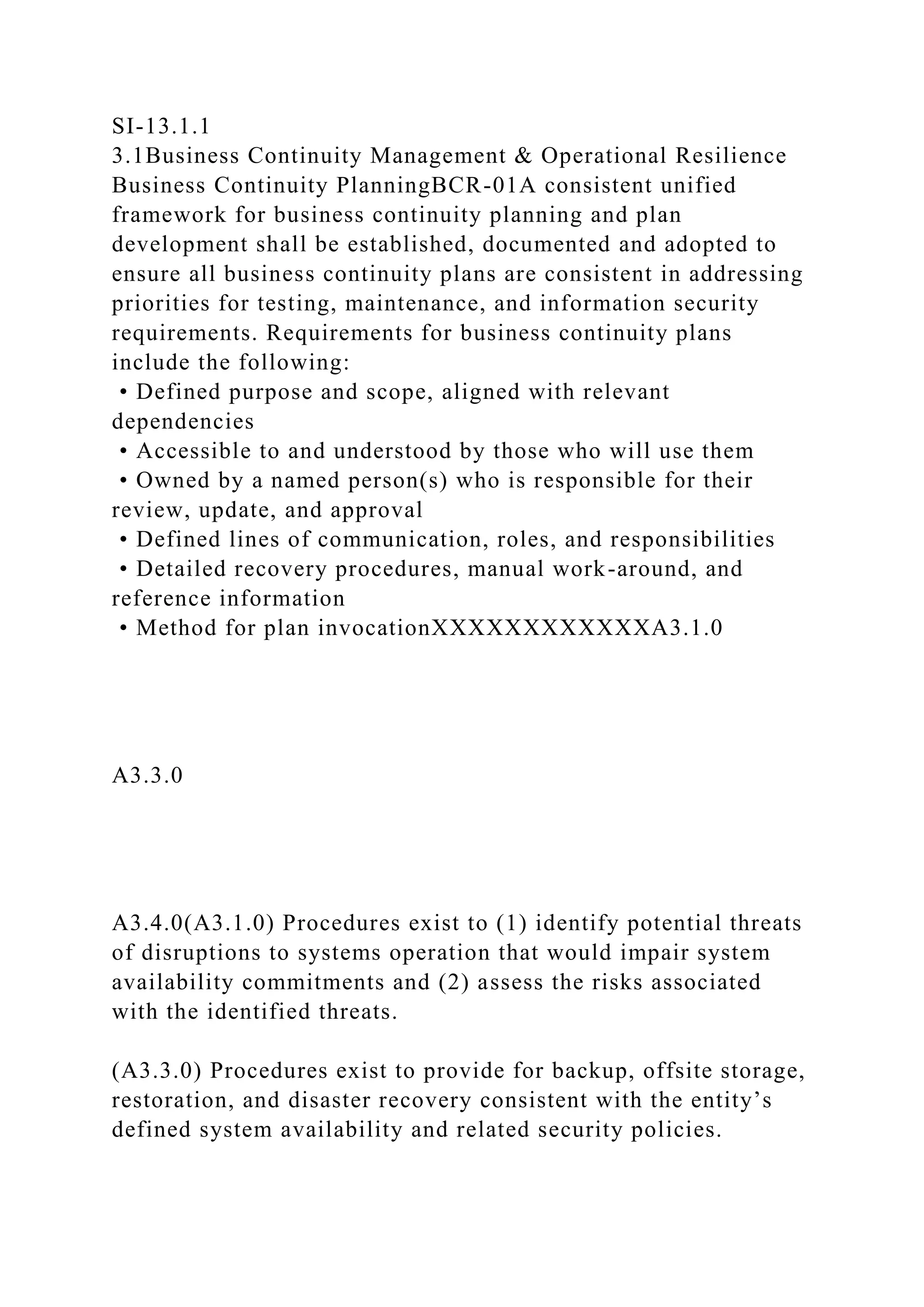 SI-13.1.1
3.1Business Continuity Management & Operational Resilience
Business Continuity PlanningBCR-01A consistent unified
framework for business continuity planning and plan
development shall be established, documented and adopted to
ensure all business continuity plans are consistent in addressing
priorities for testing, maintenance, and information security
requirements. Requirements for business continuity plans
include the following:
• Defined purpose and scope, aligned with relevant
dependencies
• Accessible to and understood by those who will use them
• Owned by a named person(s) who is responsible for their
review, update, and approval
• Defined lines of communication, roles, and responsibilities
• Detailed recovery procedures, manual work-around, and
reference information
• Method for plan invocationXXXXXXXXXXXXA3.1.0
A3.3.0
A3.4.0(A3.1.0) Procedures exist to (1) identify potential threats
of disruptions to systems operation that would impair system
availability commitments and (2) assess the risks associated
with the identified threats.
(A3.3.0) Procedures exist to provide for backup, offsite storage,
restoration, and disaster recovery consistent with the entity’s
defined system availability and related security policies.
 