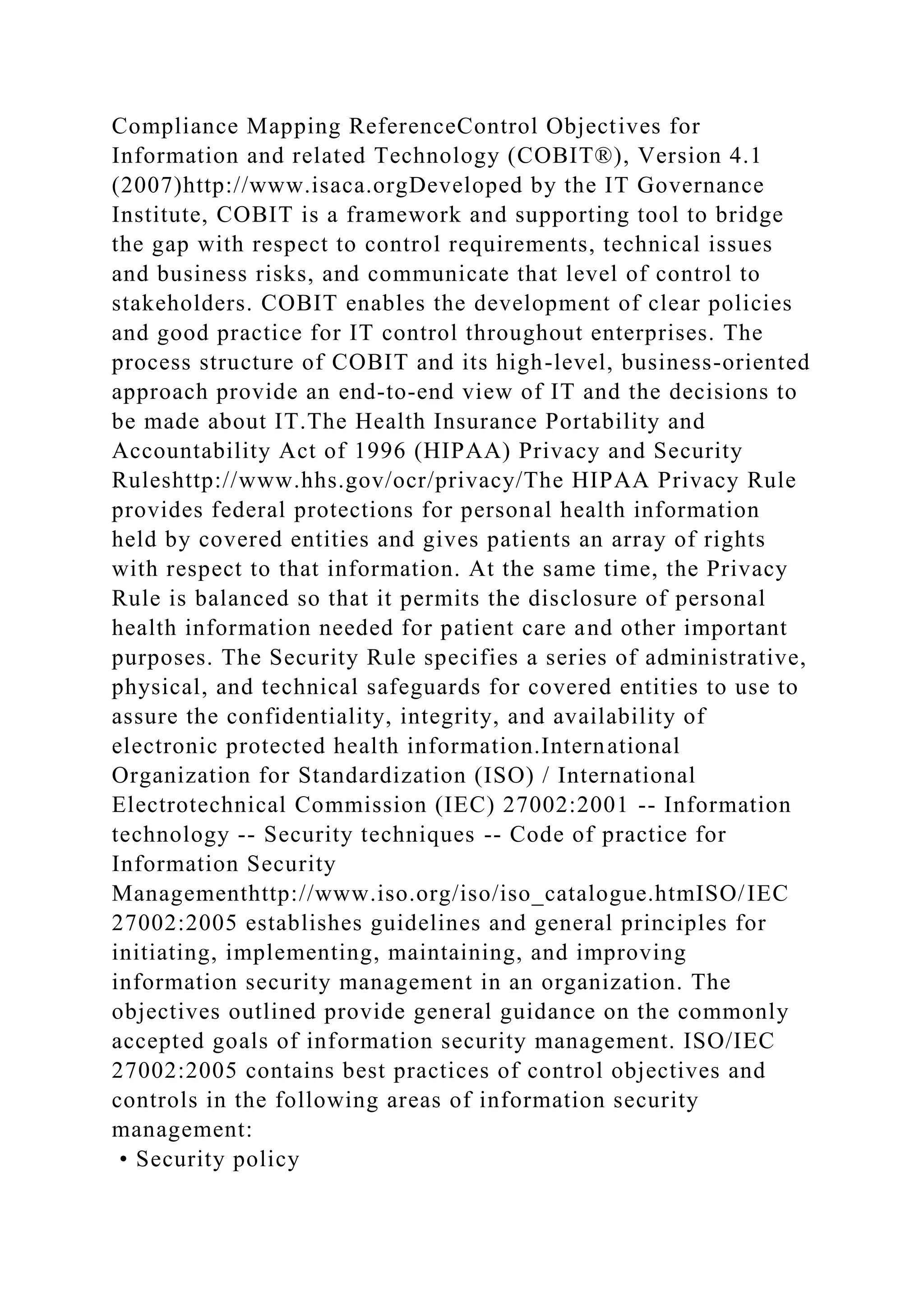 Compliance Mapping ReferenceControl Objectives for
Information and related Technology (COBIT®), Version 4.1
(2007)http://www.isaca.orgDeveloped by the IT Governance
Institute, COBIT is a framework and supporting tool to bridge
the gap with respect to control requirements, technical issues
and business risks, and communicate that level of control to
stakeholders. COBIT enables the development of clear policies
and good practice for IT control throughout enterprises. The
process structure of COBIT and its high-level, business-oriented
approach provide an end-to-end view of IT and the decisions to
be made about IT.The Health Insurance Portability and
Accountability Act of 1996 (HIPAA) Privacy and Security
Ruleshttp://www.hhs.gov/ocr/privacy/The HIPAA Privacy Rule
provides federal protections for personal health information
held by covered entities and gives patients an array of rights
with respect to that information. At the same time, the Privacy
Rule is balanced so that it permits the disclosure of personal
health information needed for patient care and other important
purposes. The Security Rule specifies a series of administrative,
physical, and technical safeguards for covered entities to use to
assure the confidentiality, integrity, and availability of
electronic protected health information.International
Organization for Standardization (ISO) / International
Electrotechnical Commission (IEC) 27002:2001 -- Information
technology -- Security techniques -- Code of practice for
Information Security
Managementhttp://www.iso.org/iso/iso_catalogue.htmISO/IEC
27002:2005 establishes guidelines and general principles for
initiating, implementing, maintaining, and improving
information security management in an organization. The
objectives outlined provide general guidance on the commonly
accepted goals of information security management. ISO/IEC
27002:2005 contains best practices of control objectives and
controls in the following areas of information security
management:
• Security policy
 
