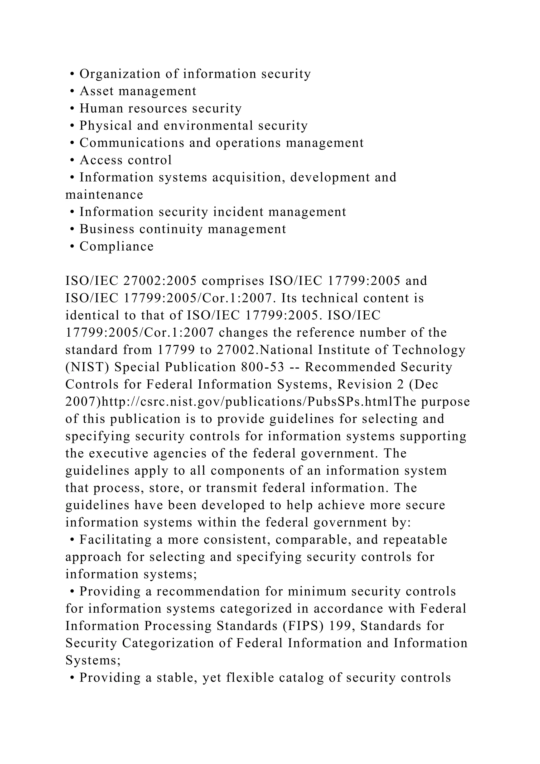 • Organization of information security
• Asset management
• Human resources security
• Physical and environmental security
• Communications and operations management
• Access control
• Information systems acquisition, development and
maintenance
• Information security incident management
• Business continuity management
• Compliance
ISO/IEC 27002:2005 comprises ISO/IEC 17799:2005 and
ISO/IEC 17799:2005/Cor.1:2007. Its technical content is
identical to that of ISO/IEC 17799:2005. ISO/IEC
17799:2005/Cor.1:2007 changes the reference number of the
standard from 17799 to 27002.National Institute of Technology
(NIST) Special Publication 800-53 -- Recommended Security
Controls for Federal Information Systems, Revision 2 (Dec
2007)http://csrc.nist.gov/publications/PubsSPs.htmlThe purpose
of this publication is to provide guidelines for selecting and
specifying security controls for information systems supporting
the executive agencies of the federal government. The
guidelines apply to all components of an information system
that process, store, or transmit federal information. The
guidelines have been developed to help achieve more secure
information systems within the federal government by:
• Facilitating a more consistent, comparable, and repeatable
approach for selecting and specifying security controls for
information systems;
• Providing a recommendation for minimum security controls
for information systems categorized in accordance with Federal
Information Processing Standards (FIPS) 199, Standards for
Security Categorization of Federal Information and Information
Systems;
• Providing a stable, yet flexible catalog of security controls
 