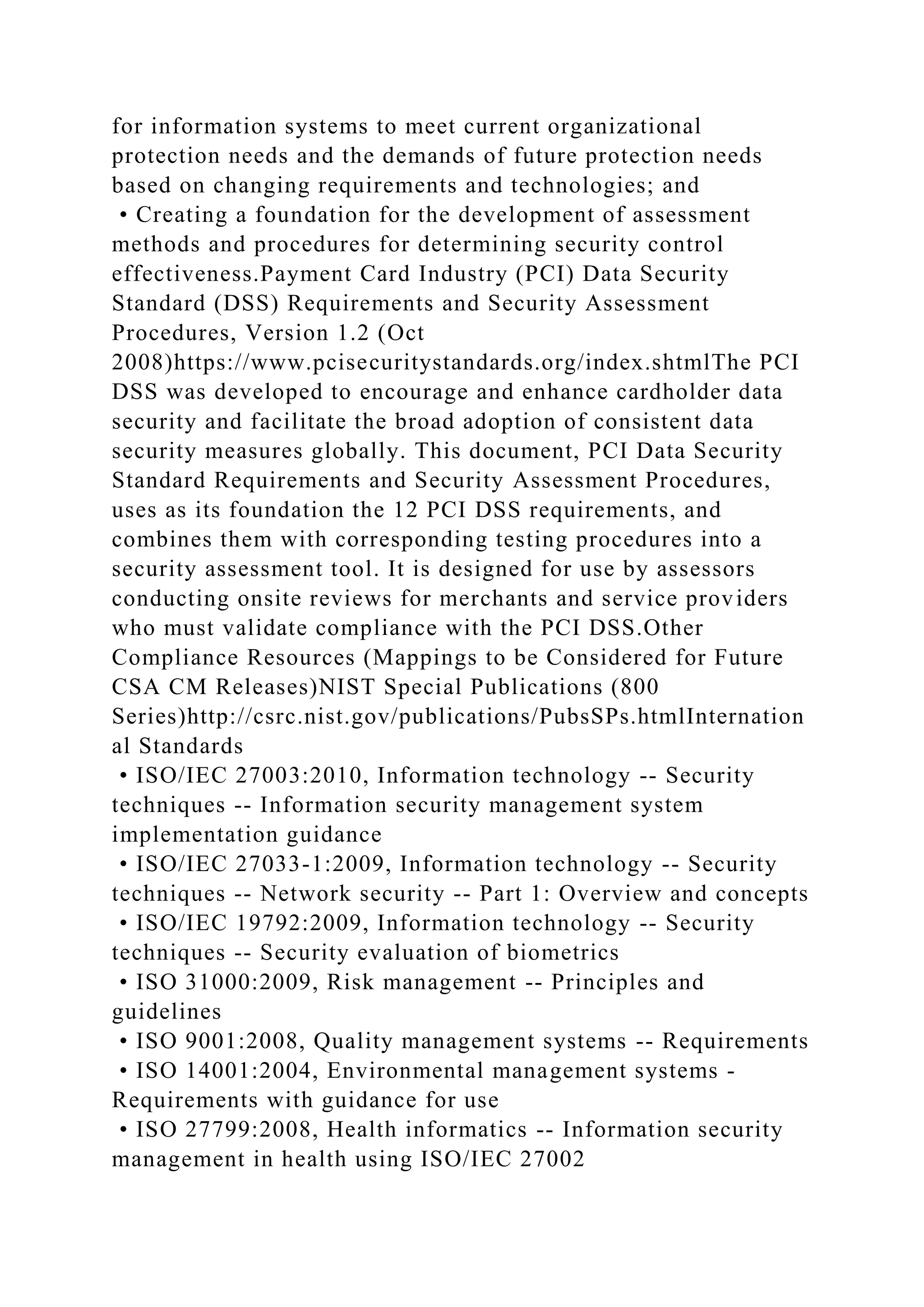 for information systems to meet current organizational
protection needs and the demands of future protection needs
based on changing requirements and technologies; and
• Creating a foundation for the development of assessment
methods and procedures for determining security control
effectiveness.Payment Card Industry (PCI) Data Security
Standard (DSS) Requirements and Security Assessment
Procedures, Version 1.2 (Oct
2008)https://www.pcisecuritystandards.org/index.shtmlThe PCI
DSS was developed to encourage and enhance cardholder data
security and facilitate the broad adoption of consistent data
security measures globally. This document, PCI Data Security
Standard Requirements and Security Assessment Procedures,
uses as its foundation the 12 PCI DSS requirements, and
combines them with corresponding testing procedures into a
security assessment tool. It is designed for use by assessors
conducting onsite reviews for merchants and service providers
who must validate compliance with the PCI DSS.Other
Compliance Resources (Mappings to be Considered for Future
CSA CM Releases)NIST Special Publications (800
Series)http://csrc.nist.gov/publications/PubsSPs.htmlInternation
al Standards
• ISO/IEC 27003:2010, Information technology -- Security
techniques -- Information security management system
implementation guidance
• ISO/IEC 27033-1:2009, Information technology -- Security
techniques -- Network security -- Part 1: Overview and concepts
• ISO/IEC 19792:2009, Information technology -- Security
techniques -- Security evaluation of biometrics
• ISO 31000:2009, Risk management -- Principles and
guidelines
• ISO 9001:2008, Quality management systems -- Requirements
• ISO 14001:2004, Environmental management systems -
Requirements with guidance for use
• ISO 27799:2008, Health informatics -- Information security
management in health using ISO/IEC 27002
 
