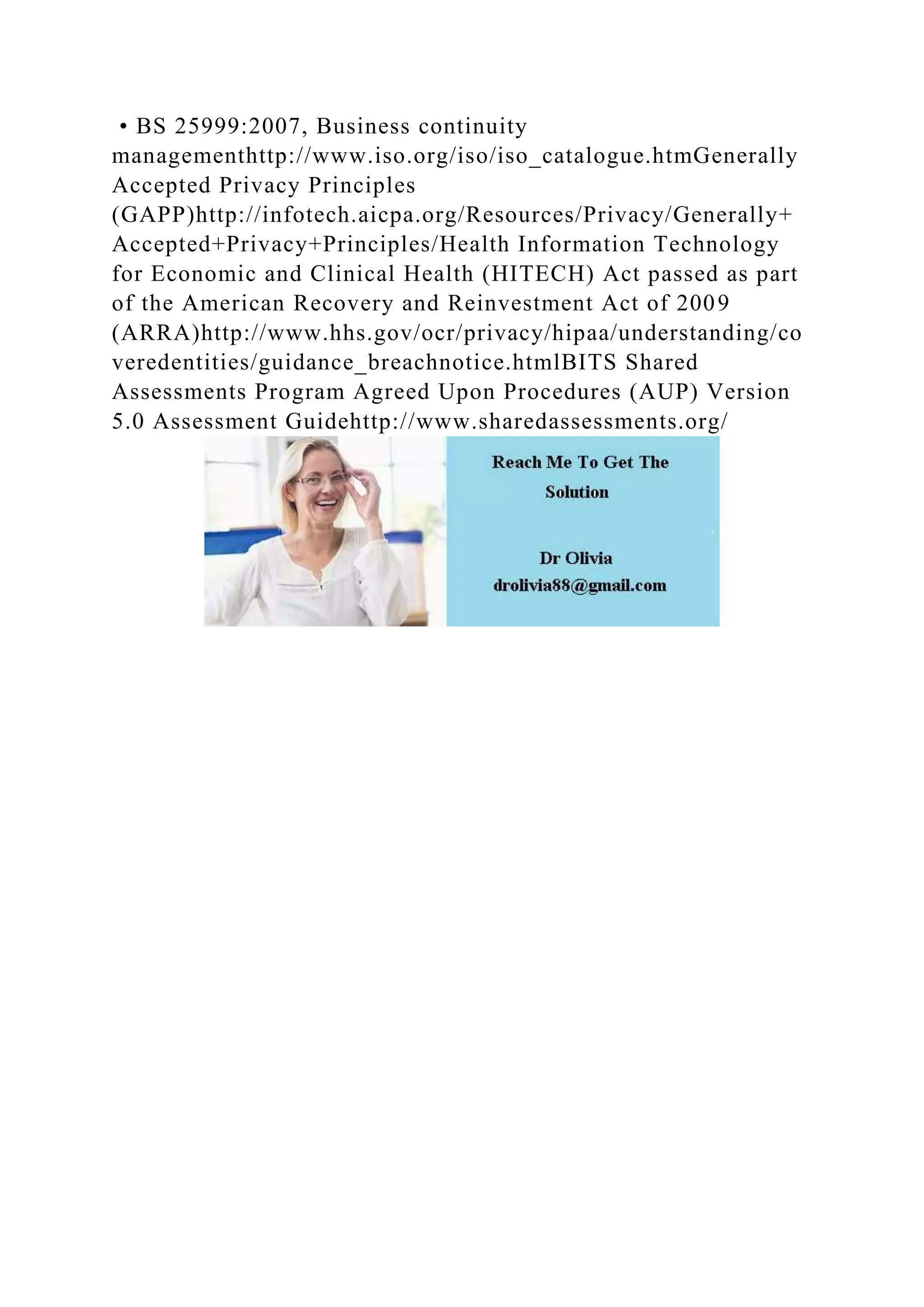 • BS 25999:2007, Business continuity
managementhttp://www.iso.org/iso/iso_catalogue.htmGenerally
Accepted Privacy Principles
(GAPP)http://infotech.aicpa.org/Resources/Privacy/Generally+
Accepted+Privacy+Principles/Health Information Technology
for Economic and Clinical Health (HITECH) Act passed as part
of the American Recovery and Reinvestment Act of 2009
(ARRA)http://www.hhs.gov/ocr/privacy/hipaa/understanding/co
veredentities/guidance_breachnotice.htmlBITS Shared
Assessments Program Agreed Upon Procedures (AUP) Version
5.0 Assessment Guidehttp://www.sharedassessments.org/
 