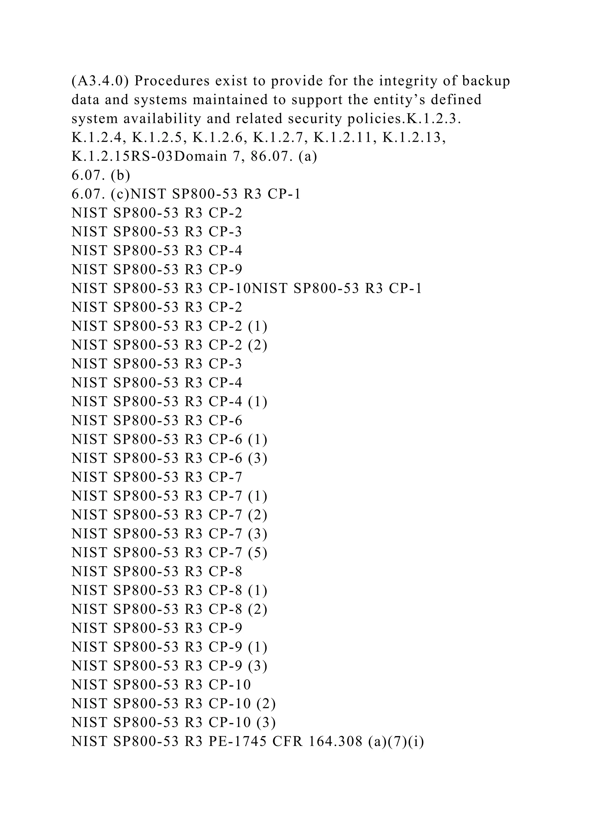 (A3.4.0) Procedures exist to provide for the integrity of backup
data and systems maintained to support the entity’s defined
system availability and related security policies.K.1.2.3.
K.1.2.4, K.1.2.5, K.1.2.6, K.1.2.7, K.1.2.11, K.1.2.13,
K.1.2.15RS-03Domain 7, 86.07. (a)
6.07. (b)
6.07. (c)NIST SP800-53 R3 CP-1
NIST SP800-53 R3 CP-2
NIST SP800-53 R3 CP-3
NIST SP800-53 R3 CP-4
NIST SP800-53 R3 CP-9
NIST SP800-53 R3 CP-10NIST SP800-53 R3 CP-1
NIST SP800-53 R3 CP-2
NIST SP800-53 R3 CP-2 (1)
NIST SP800-53 R3 CP-2 (2)
NIST SP800-53 R3 CP-3
NIST SP800-53 R3 CP-4
NIST SP800-53 R3 CP-4 (1)
NIST SP800-53 R3 CP-6
NIST SP800-53 R3 CP-6 (1)
NIST SP800-53 R3 CP-6 (3)
NIST SP800-53 R3 CP-7
NIST SP800-53 R3 CP-7 (1)
NIST SP800-53 R3 CP-7 (2)
NIST SP800-53 R3 CP-7 (3)
NIST SP800-53 R3 CP-7 (5)
NIST SP800-53 R3 CP-8
NIST SP800-53 R3 CP-8 (1)
NIST SP800-53 R3 CP-8 (2)
NIST SP800-53 R3 CP-9
NIST SP800-53 R3 CP-9 (1)
NIST SP800-53 R3 CP-9 (3)
NIST SP800-53 R3 CP-10
NIST SP800-53 R3 CP-10 (2)
NIST SP800-53 R3 CP-10 (3)
NIST SP800-53 R3 PE-1745 CFR 164.308 (a)(7)(i)
 