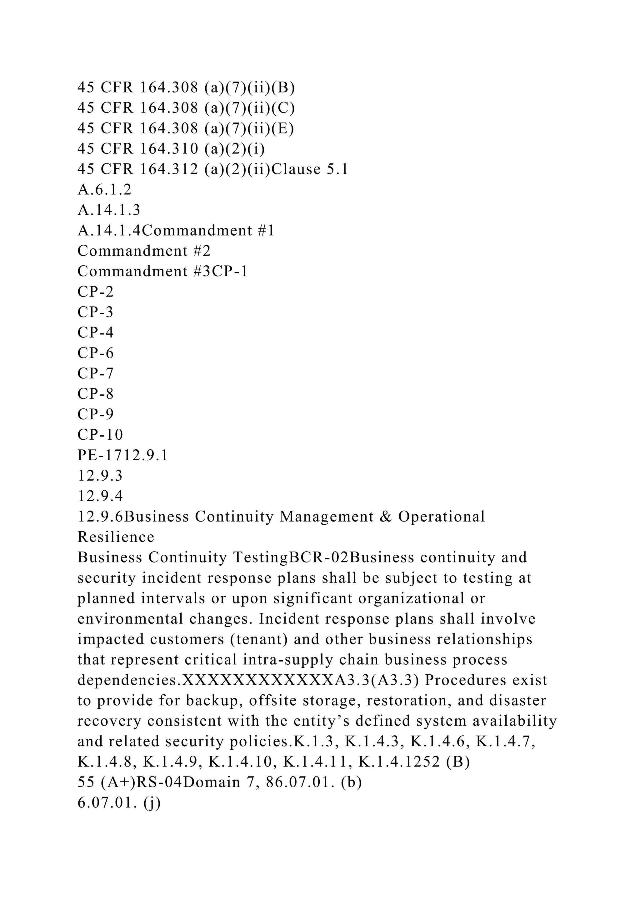 45 CFR 164.308 (a)(7)(ii)(B)
45 CFR 164.308 (a)(7)(ii)(C)
45 CFR 164.308 (a)(7)(ii)(E)
45 CFR 164.310 (a)(2)(i)
45 CFR 164.312 (a)(2)(ii)Clause 5.1
A.6.1.2
A.14.1.3
A.14.1.4Commandment #1
Commandment #2
Commandment #3CP-1
CP-2
CP-3
CP-4
CP-6
CP-7
CP-8
CP-9
CP-10
PE-1712.9.1
12.9.3
12.9.4
12.9.6Business Continuity Management & Operational
Resilience
Business Continuity TestingBCR-02Business continuity and
security incident response plans shall be subject to testing at
planned intervals or upon significant organizational or
environmental changes. Incident response plans shall involve
impacted customers (tenant) and other business relationships
that represent critical intra-supply chain business process
dependencies.XXXXXXXXXXXXA3.3(A3.3) Procedures exist
to provide for backup, offsite storage, restoration, and disaster
recovery consistent with the entity’s defined system availability
and related security policies.K.1.3, K.1.4.3, K.1.4.6, K.1.4.7,
K.1.4.8, K.1.4.9, K.1.4.10, K.1.4.11, K.1.4.1252 (B)
55 (A+)RS-04Domain 7, 86.07.01. (b)
6.07.01. (j)
 