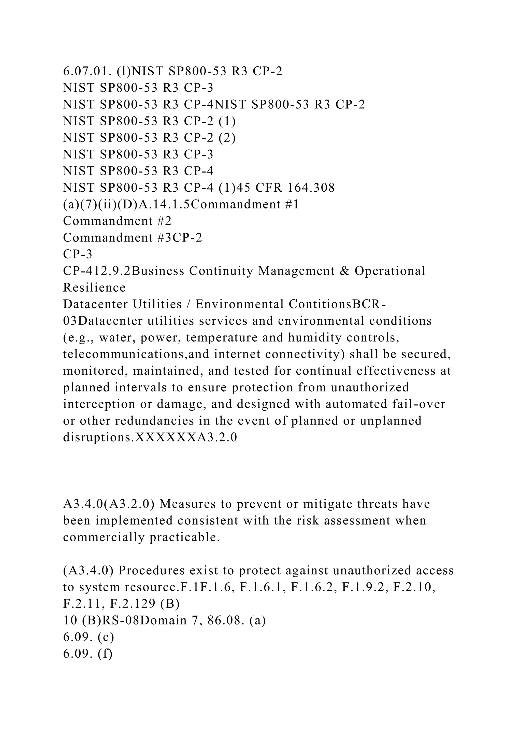 6.07.01. (l)NIST SP800-53 R3 CP-2
NIST SP800-53 R3 CP-3
NIST SP800-53 R3 CP-4NIST SP800-53 R3 CP-2
NIST SP800-53 R3 CP-2 (1)
NIST SP800-53 R3 CP-2 (2)
NIST SP800-53 R3 CP-3
NIST SP800-53 R3 CP-4
NIST SP800-53 R3 CP-4 (1)45 CFR 164.308
(a)(7)(ii)(D)A.14.1.5Commandment #1
Commandment #2
Commandment #3CP-2
CP-3
CP-412.9.2Business Continuity Management & Operational
Resilience
Datacenter Utilities / Environmental ContitionsBCR-
03Datacenter utilities services and environmental conditions
(e.g., water, power, temperature and humidity controls,
telecommunications,and internet connectivity) shall be secured,
monitored, maintained, and tested for continual effectiveness at
planned intervals to ensure protection from unauthorized
interception or damage, and designed with automated fail-over
or other redundancies in the event of planned or unplanned
disruptions.XXXXXXA3.2.0
A3.4.0(A3.2.0) Measures to prevent or mitigate threats have
been implemented consistent with the risk assessment when
commercially practicable.
(A3.4.0) Procedures exist to protect against unauthorized access
to system resource.F.1F.1.6, F.1.6.1, F.1.6.2, F.1.9.2, F.2.10,
F.2.11, F.2.129 (B)
10 (B)RS-08Domain 7, 86.08. (a)
6.09. (c)
6.09. (f)
 