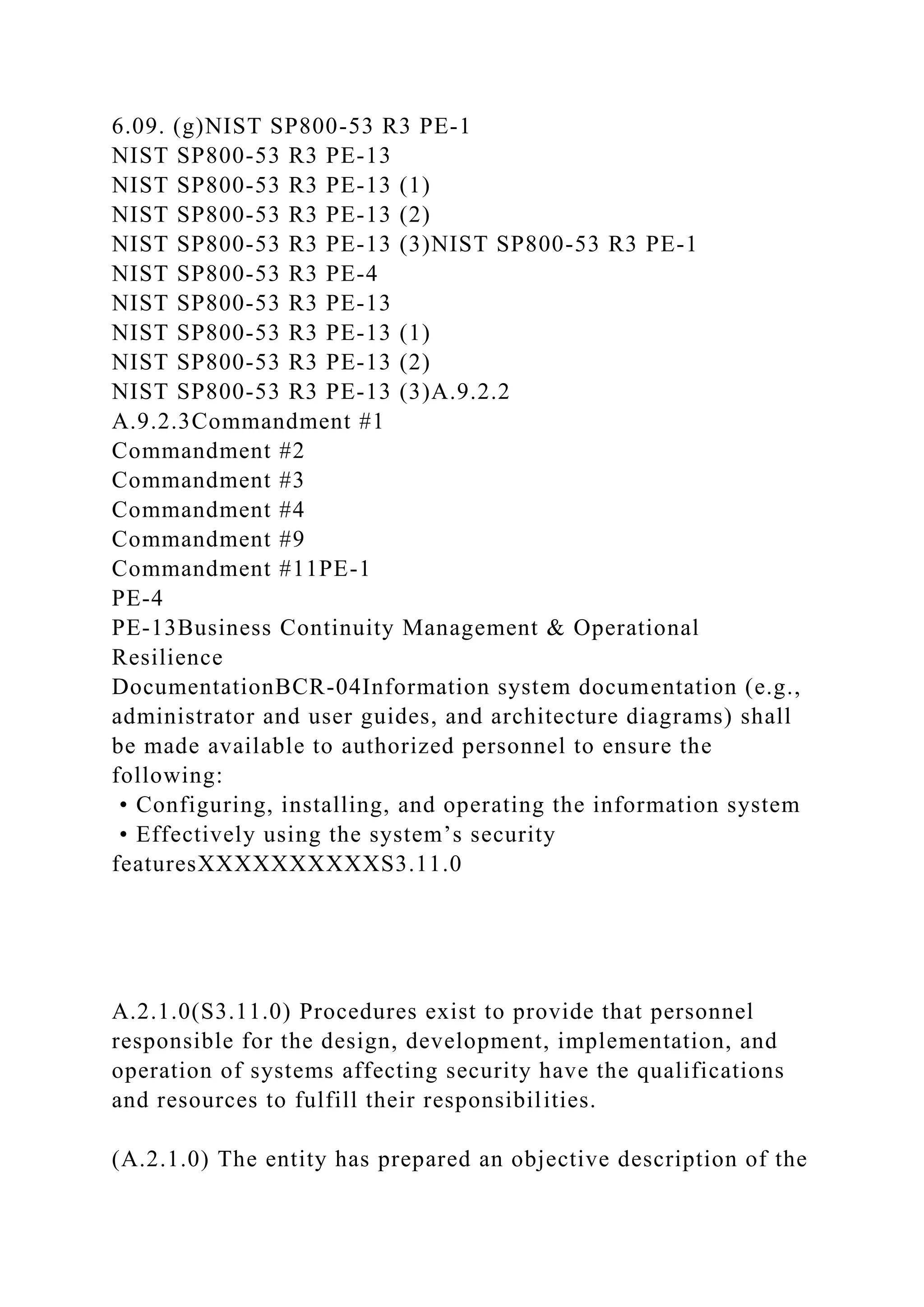6.09. (g)NIST SP800-53 R3 PE-1
NIST SP800-53 R3 PE-13
NIST SP800-53 R3 PE-13 (1)
NIST SP800-53 R3 PE-13 (2)
NIST SP800-53 R3 PE-13 (3)NIST SP800-53 R3 PE-1
NIST SP800-53 R3 PE-4
NIST SP800-53 R3 PE-13
NIST SP800-53 R3 PE-13 (1)
NIST SP800-53 R3 PE-13 (2)
NIST SP800-53 R3 PE-13 (3)A.9.2.2
A.9.2.3Commandment #1
Commandment #2
Commandment #3
Commandment #4
Commandment #9
Commandment #11PE-1
PE-4
PE-13Business Continuity Management & Operational
Resilience
DocumentationBCR-04Information system documentation (e.g.,
administrator and user guides, and architecture diagrams) shall
be made available to authorized personnel to ensure the
following:
• Configuring, installing, and operating the information system
• Effectively using the system’s security
featuresXXXXXXXXXXS3.11.0
A.2.1.0(S3.11.0) Procedures exist to provide that personnel
responsible for the design, development, implementation, and
operation of systems affecting security have the qualifications
and resources to fulfill their responsibilities.
(A.2.1.0) The entity has prepared an objective description of the
 