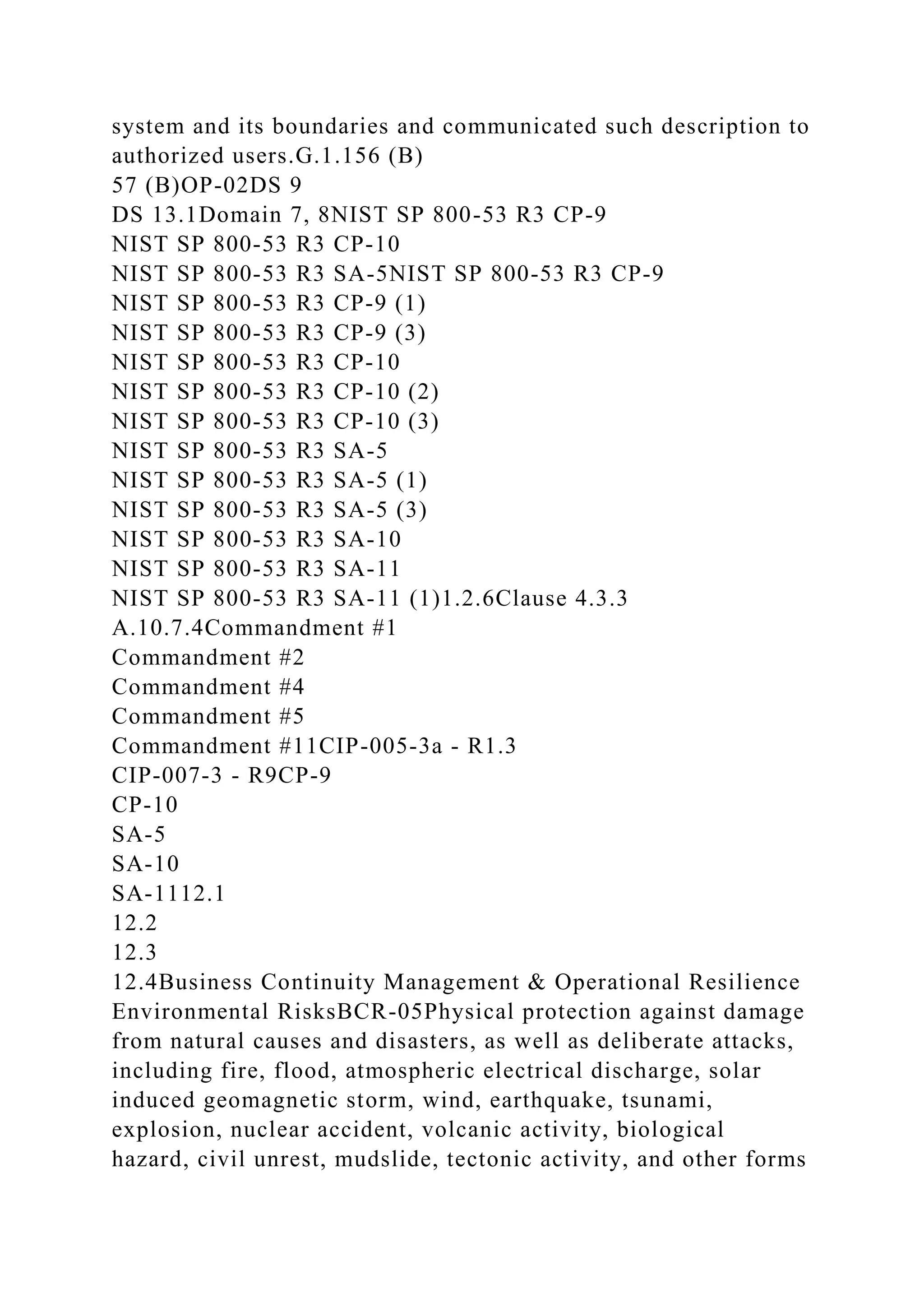 system and its boundaries and communicated such description to
authorized users.G.1.156 (B)
57 (B)OP-02DS 9
DS 13.1Domain 7, 8NIST SP 800-53 R3 CP-9
NIST SP 800-53 R3 CP-10
NIST SP 800-53 R3 SA-5NIST SP 800-53 R3 CP-9
NIST SP 800-53 R3 CP-9 (1)
NIST SP 800-53 R3 CP-9 (3)
NIST SP 800-53 R3 CP-10
NIST SP 800-53 R3 CP-10 (2)
NIST SP 800-53 R3 CP-10 (3)
NIST SP 800-53 R3 SA-5
NIST SP 800-53 R3 SA-5 (1)
NIST SP 800-53 R3 SA-5 (3)
NIST SP 800-53 R3 SA-10
NIST SP 800-53 R3 SA-11
NIST SP 800-53 R3 SA-11 (1)1.2.6Clause 4.3.3
A.10.7.4Commandment #1
Commandment #2
Commandment #4
Commandment #5
Commandment #11CIP-005-3a - R1.3
CIP-007-3 - R9CP-9
CP-10
SA-5
SA-10
SA-1112.1
12.2
12.3
12.4Business Continuity Management & Operational Resilience
Environmental RisksBCR-05Physical protection against damage
from natural causes and disasters, as well as deliberate attacks,
including fire, flood, atmospheric electrical discharge, solar
induced geomagnetic storm, wind, earthquake, tsunami,
explosion, nuclear accident, volcanic activity, biological
hazard, civil unrest, mudslide, tectonic activity, and other forms
 