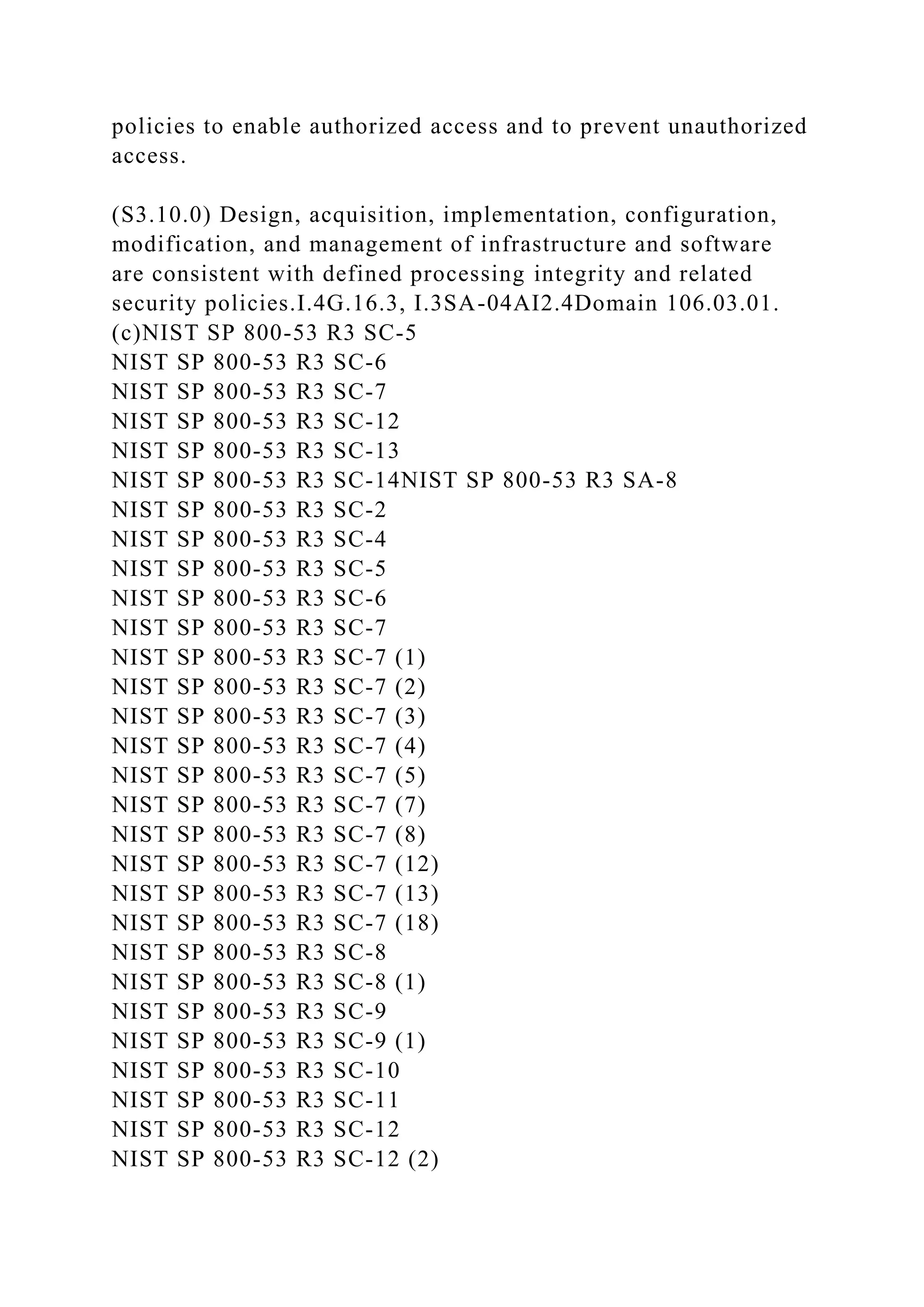 policies to enable authorized access and to prevent unauthorized
access.
(S3.10.0) Design, acquisition, implementation, configuration,
modification, and management of infrastructure and software
are consistent with defined processing integrity and related
security policies.I.4G.16.3, I.3SA-04AI2.4Domain 106.03.01.
(c)NIST SP 800-53 R3 SC-5
NIST SP 800-53 R3 SC-6
NIST SP 800-53 R3 SC-7
NIST SP 800-53 R3 SC-12
NIST SP 800-53 R3 SC-13
NIST SP 800-53 R3 SC-14NIST SP 800-53 R3 SA-8
NIST SP 800-53 R3 SC-2
NIST SP 800-53 R3 SC-4
NIST SP 800-53 R3 SC-5
NIST SP 800-53 R3 SC-6
NIST SP 800-53 R3 SC-7
NIST SP 800-53 R3 SC-7 (1)
NIST SP 800-53 R3 SC-7 (2)
NIST SP 800-53 R3 SC-7 (3)
NIST SP 800-53 R3 SC-7 (4)
NIST SP 800-53 R3 SC-7 (5)
NIST SP 800-53 R3 SC-7 (7)
NIST SP 800-53 R3 SC-7 (8)
NIST SP 800-53 R3 SC-7 (12)
NIST SP 800-53 R3 SC-7 (13)
NIST SP 800-53 R3 SC-7 (18)
NIST SP 800-53 R3 SC-8
NIST SP 800-53 R3 SC-8 (1)
NIST SP 800-53 R3 SC-9
NIST SP 800-53 R3 SC-9 (1)
NIST SP 800-53 R3 SC-10
NIST SP 800-53 R3 SC-11
NIST SP 800-53 R3 SC-12
NIST SP 800-53 R3 SC-12 (2)
 