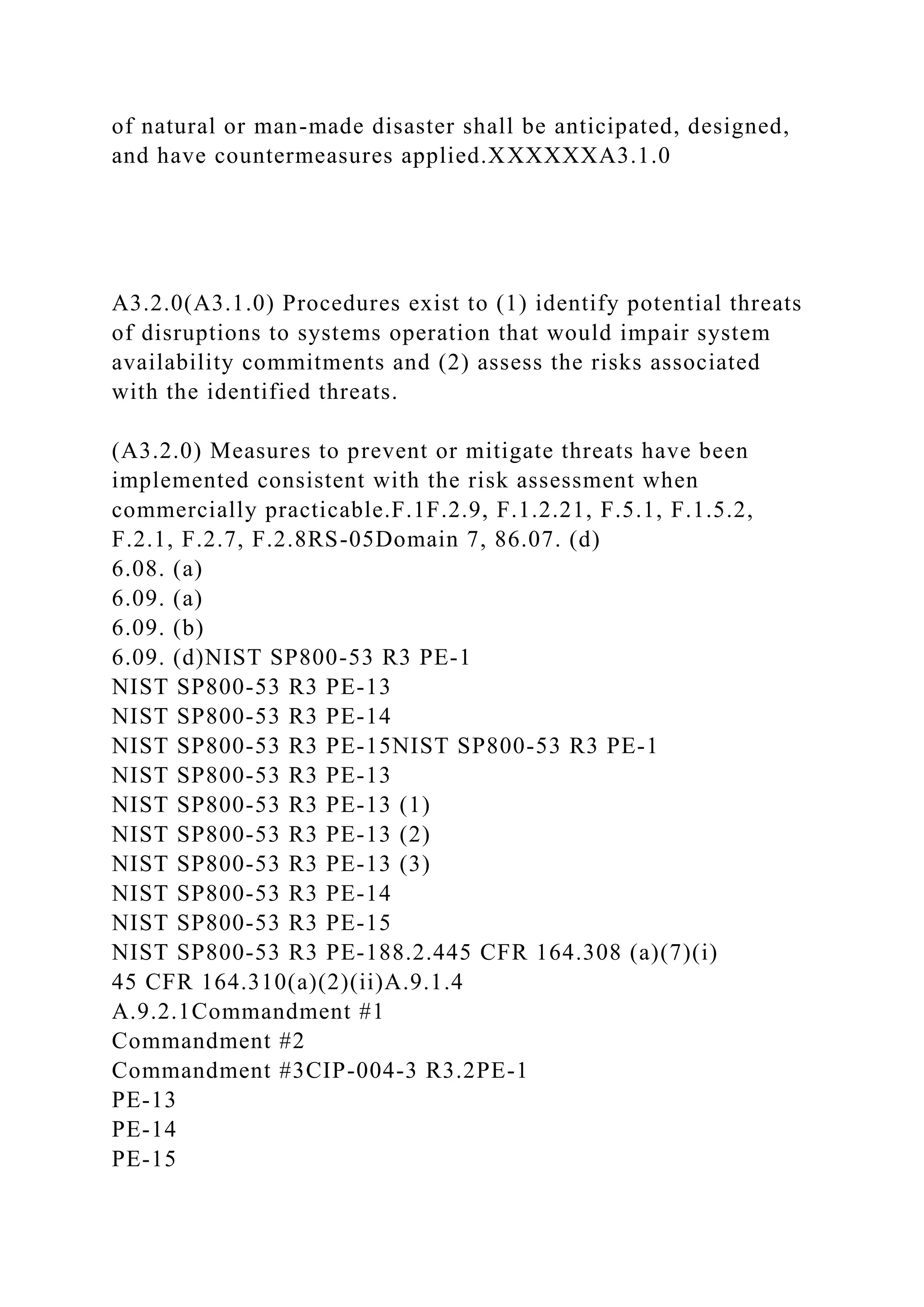 of natural or man-made disaster shall be anticipated, designed,
and have countermeasures applied.XXXXXXA3.1.0
A3.2.0(A3.1.0) Procedures exist to (1) identify potential threats
of disruptions to systems operation that would impair system
availability commitments and (2) assess the risks associated
with the identified threats.
(A3.2.0) Measures to prevent or mitigate threats have been
implemented consistent with the risk assessment when
commercially practicable.F.1F.2.9, F.1.2.21, F.5.1, F.1.5.2,
F.2.1, F.2.7, F.2.8RS-05Domain 7, 86.07. (d)
6.08. (a)
6.09. (a)
6.09. (b)
6.09. (d)NIST SP800-53 R3 PE-1
NIST SP800-53 R3 PE-13
NIST SP800-53 R3 PE-14
NIST SP800-53 R3 PE-15NIST SP800-53 R3 PE-1
NIST SP800-53 R3 PE-13
NIST SP800-53 R3 PE-13 (1)
NIST SP800-53 R3 PE-13 (2)
NIST SP800-53 R3 PE-13 (3)
NIST SP800-53 R3 PE-14
NIST SP800-53 R3 PE-15
NIST SP800-53 R3 PE-188.2.445 CFR 164.308 (a)(7)(i)
45 CFR 164.310(a)(2)(ii)A.9.1.4
A.9.2.1Commandment #1
Commandment #2
Commandment #3CIP-004-3 R3.2PE-1
PE-13
PE-14
PE-15
 