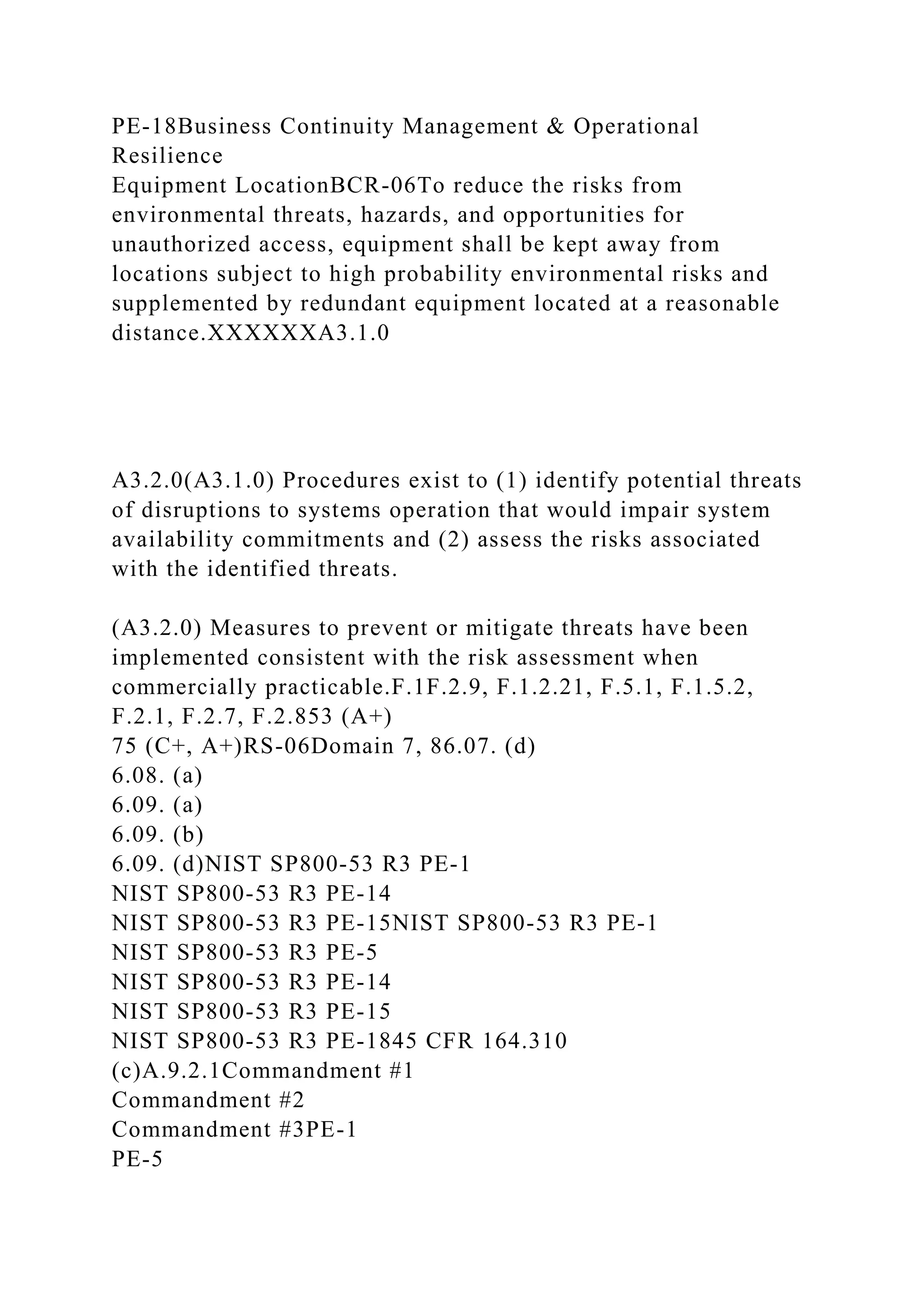 PE-18Business Continuity Management & Operational
Resilience
Equipment LocationBCR-06To reduce the risks from
environmental threats, hazards, and opportunities for
unauthorized access, equipment shall be kept away from
locations subject to high probability environmental risks and
supplemented by redundant equipment located at a reasonable
distance.XXXXXXA3.1.0
A3.2.0(A3.1.0) Procedures exist to (1) identify potential threats
of disruptions to systems operation that would impair system
availability commitments and (2) assess the risks associated
with the identified threats.
(A3.2.0) Measures to prevent or mitigate threats have been
implemented consistent with the risk assessment when
commercially practicable.F.1F.2.9, F.1.2.21, F.5.1, F.1.5.2,
F.2.1, F.2.7, F.2.853 (A+)
75 (C+, A+)RS-06Domain 7, 86.07. (d)
6.08. (a)
6.09. (a)
6.09. (b)
6.09. (d)NIST SP800-53 R3 PE-1
NIST SP800-53 R3 PE-14
NIST SP800-53 R3 PE-15NIST SP800-53 R3 PE-1
NIST SP800-53 R3 PE-5
NIST SP800-53 R3 PE-14
NIST SP800-53 R3 PE-15
NIST SP800-53 R3 PE-1845 CFR 164.310
(c)A.9.2.1Commandment #1
Commandment #2
Commandment #3PE-1
PE-5
 