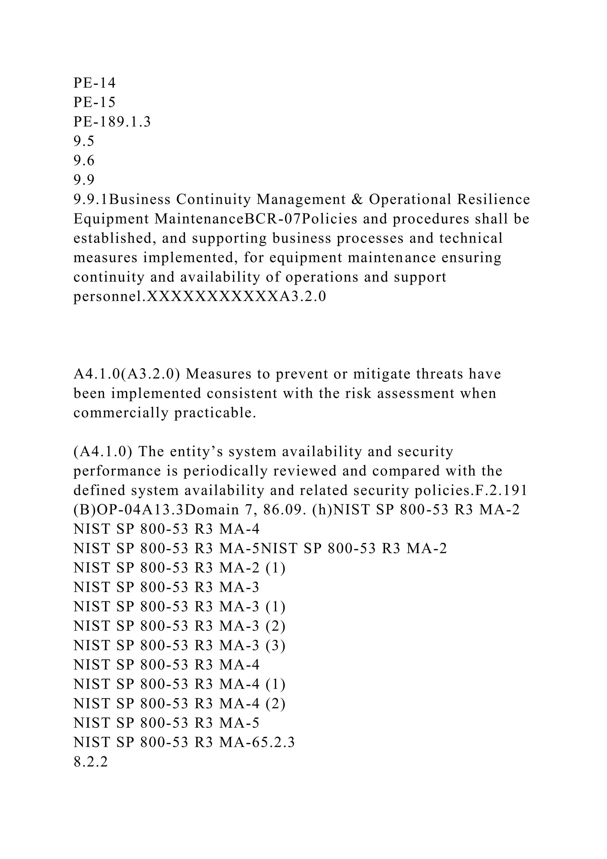 PE-14
PE-15
PE-189.1.3
9.5
9.6
9.9
9.9.1Business Continuity Management & Operational Resilience
Equipment MaintenanceBCR-07Policies and procedures shall be
established, and supporting business processes and technical
measures implemented, for equipment maintenance ensuring
continuity and availability of operations and support
personnel.XXXXXXXXXXXA3.2.0
A4.1.0(A3.2.0) Measures to prevent or mitigate threats have
been implemented consistent with the risk assessment when
commercially practicable.
(A4.1.0) The entity’s system availability and security
performance is periodically reviewed and compared with the
defined system availability and related security policies.F.2.191
(B)OP-04A13.3Domain 7, 86.09. (h)NIST SP 800-53 R3 MA-2
NIST SP 800-53 R3 MA-4
NIST SP 800-53 R3 MA-5NIST SP 800-53 R3 MA-2
NIST SP 800-53 R3 MA-2 (1)
NIST SP 800-53 R3 MA-3
NIST SP 800-53 R3 MA-3 (1)
NIST SP 800-53 R3 MA-3 (2)
NIST SP 800-53 R3 MA-3 (3)
NIST SP 800-53 R3 MA-4
NIST SP 800-53 R3 MA-4 (1)
NIST SP 800-53 R3 MA-4 (2)
NIST SP 800-53 R3 MA-5
NIST SP 800-53 R3 MA-65.2.3
8.2.2
 