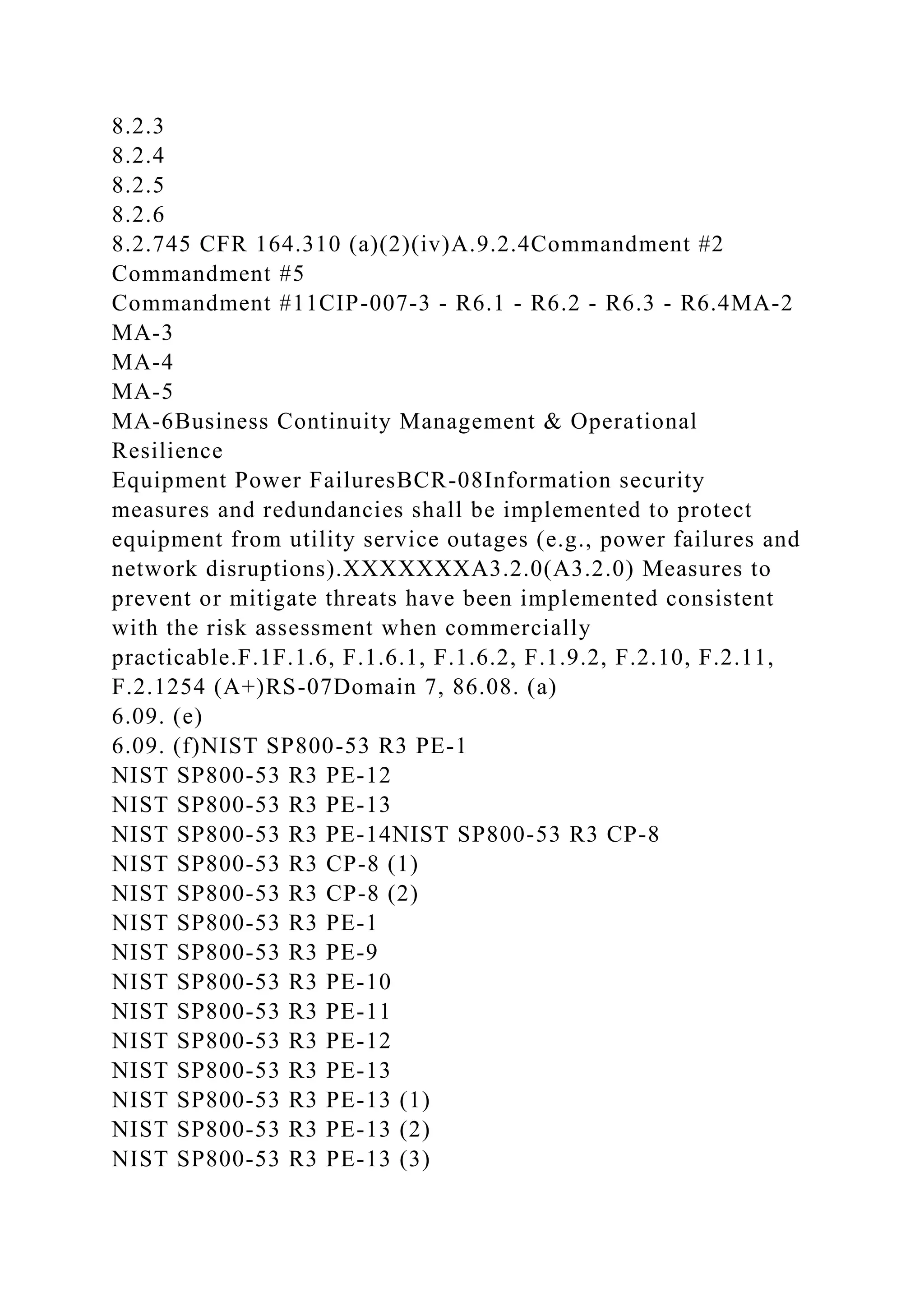 8.2.3
8.2.4
8.2.5
8.2.6
8.2.745 CFR 164.310 (a)(2)(iv)A.9.2.4Commandment #2
Commandment #5
Commandment #11CIP-007-3 - R6.1 - R6.2 - R6.3 - R6.4MA-2
MA-3
MA-4
MA-5
MA-6Business Continuity Management & Operational
Resilience
Equipment Power FailuresBCR-08Information security
measures and redundancies shall be implemented to protect
equipment from utility service outages (e.g., power failures and
network disruptions).XXXXXXXA3.2.0(A3.2.0) Measures to
prevent or mitigate threats have been implemented consistent
with the risk assessment when commercially
practicable.F.1F.1.6, F.1.6.1, F.1.6.2, F.1.9.2, F.2.10, F.2.11,
F.2.1254 (A+)RS-07Domain 7, 86.08. (a)
6.09. (e)
6.09. (f)NIST SP800-53 R3 PE-1
NIST SP800-53 R3 PE-12
NIST SP800-53 R3 PE-13
NIST SP800-53 R3 PE-14NIST SP800-53 R3 CP-8
NIST SP800-53 R3 CP-8 (1)
NIST SP800-53 R3 CP-8 (2)
NIST SP800-53 R3 PE-1
NIST SP800-53 R3 PE-9
NIST SP800-53 R3 PE-10
NIST SP800-53 R3 PE-11
NIST SP800-53 R3 PE-12
NIST SP800-53 R3 PE-13
NIST SP800-53 R3 PE-13 (1)
NIST SP800-53 R3 PE-13 (2)
NIST SP800-53 R3 PE-13 (3)
 