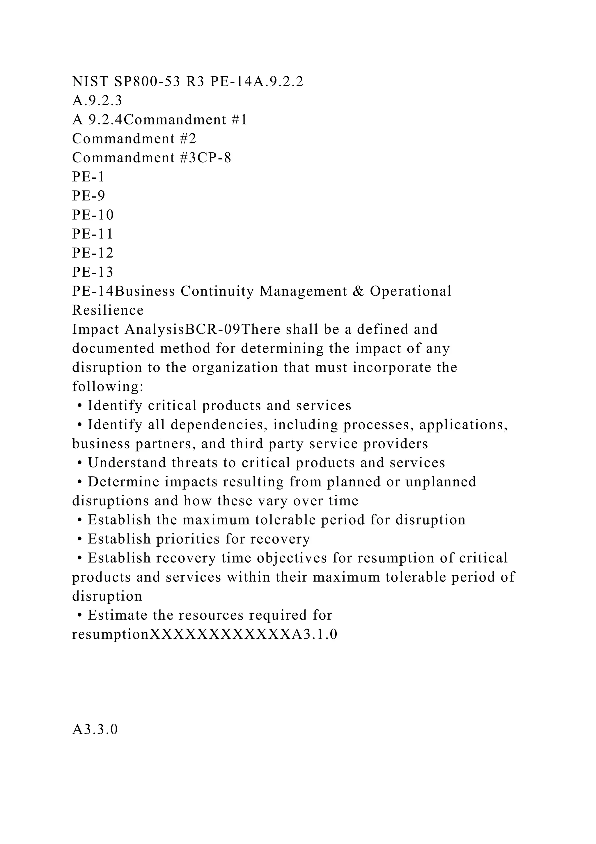 NIST SP800-53 R3 PE-14A.9.2.2
A.9.2.3
A 9.2.4Commandment #1
Commandment #2
Commandment #3CP-8
PE-1
PE-9
PE-10
PE-11
PE-12
PE-13
PE-14Business Continuity Management & Operational
Resilience
Impact AnalysisBCR-09There shall be a defined and
documented method for determining the impact of any
disruption to the organization that must incorporate the
following:
• Identify critical products and services
• Identify all dependencies, including processes, applications,
business partners, and third party service providers
• Understand threats to critical products and services
• Determine impacts resulting from planned or unplanned
disruptions and how these vary over time
• Establish the maximum tolerable period for disruption
• Establish priorities for recovery
• Establish recovery time objectives for resumption of critical
products and services within their maximum tolerable period of
disruption
• Estimate the resources required for
resumptionXXXXXXXXXXXXA3.1.0
A3.3.0
 