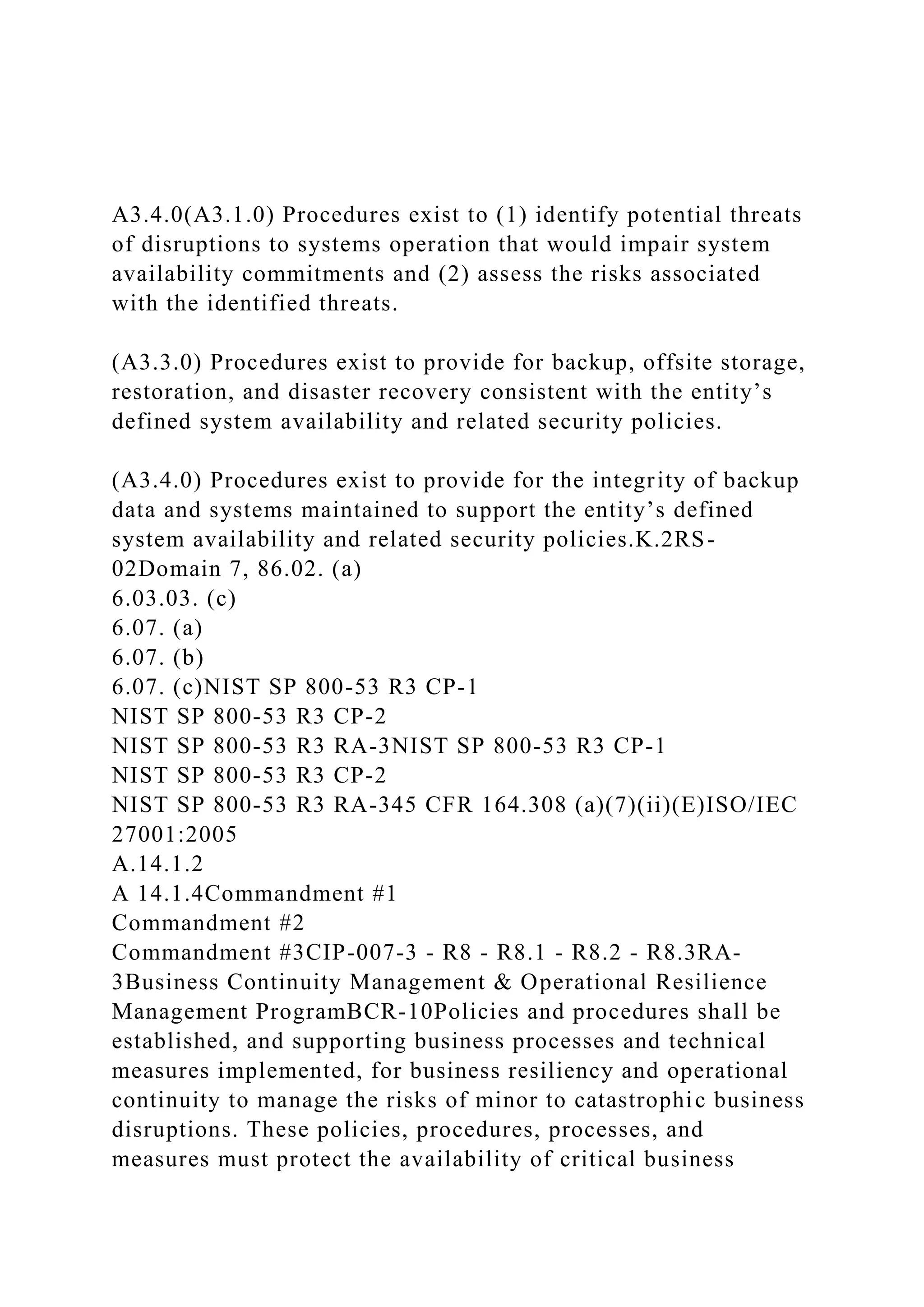 A3.4.0(A3.1.0) Procedures exist to (1) identify potential threats
of disruptions to systems operation that would impair system
availability commitments and (2) assess the risks associated
with the identified threats.
(A3.3.0) Procedures exist to provide for backup, offsite storage,
restoration, and disaster recovery consistent with the entity’s
defined system availability and related security policies.
(A3.4.0) Procedures exist to provide for the integrity of backup
data and systems maintained to support the entity’s defined
system availability and related security policies.K.2RS-
02Domain 7, 86.02. (a)
6.03.03. (c)
6.07. (a)
6.07. (b)
6.07. (c)NIST SP 800-53 R3 CP-1
NIST SP 800-53 R3 CP-2
NIST SP 800-53 R3 RA-3NIST SP 800-53 R3 CP-1
NIST SP 800-53 R3 CP-2
NIST SP 800-53 R3 RA-345 CFR 164.308 (a)(7)(ii)(E)ISO/IEC
27001:2005
A.14.1.2
A 14.1.4Commandment #1
Commandment #2
Commandment #3CIP-007-3 - R8 - R8.1 - R8.2 - R8.3RA-
3Business Continuity Management & Operational Resilience
Management ProgramBCR-10Policies and procedures shall be
established, and supporting business processes and technical
measures implemented, for business resiliency and operational
continuity to manage the risks of minor to catastrophic business
disruptions. These policies, procedures, processes, and
measures must protect the availability of critical business
 