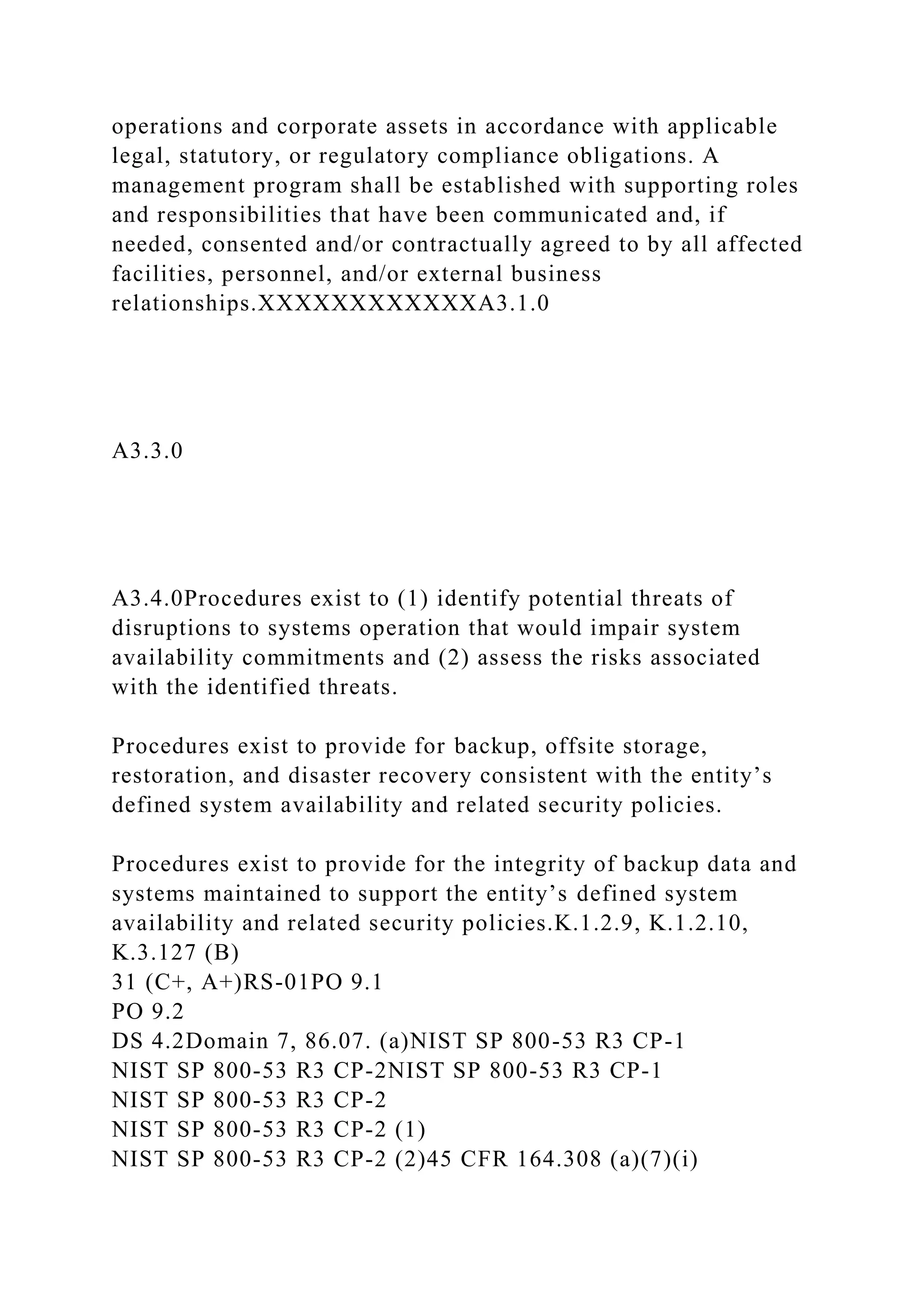 operations and corporate assets in accordance with applicable
legal, statutory, or regulatory compliance obligations. A
management program shall be established with supporting roles
and responsibilities that have been communicated and, if
needed, consented and/or contractually agreed to by all affected
facilities, personnel, and/or external business
relationships.XXXXXXXXXXXXA3.1.0
A3.3.0
A3.4.0Procedures exist to (1) identify potential threats of
disruptions to systems operation that would impair system
availability commitments and (2) assess the risks associated
with the identified threats.
Procedures exist to provide for backup, offsite storage,
restoration, and disaster recovery consistent with the entity’s
defined system availability and related security policies.
Procedures exist to provide for the integrity of backup data and
systems maintained to support the entity’s defined system
availability and related security policies.K.1.2.9, K.1.2.10,
K.3.127 (B)
31 (C+, A+)RS-01PO 9.1
PO 9.2
DS 4.2Domain 7, 86.07. (a)NIST SP 800-53 R3 CP-1
NIST SP 800-53 R3 CP-2NIST SP 800-53 R3 CP-1
NIST SP 800-53 R3 CP-2
NIST SP 800-53 R3 CP-2 (1)
NIST SP 800-53 R3 CP-2 (2)45 CFR 164.308 (a)(7)(i)
 