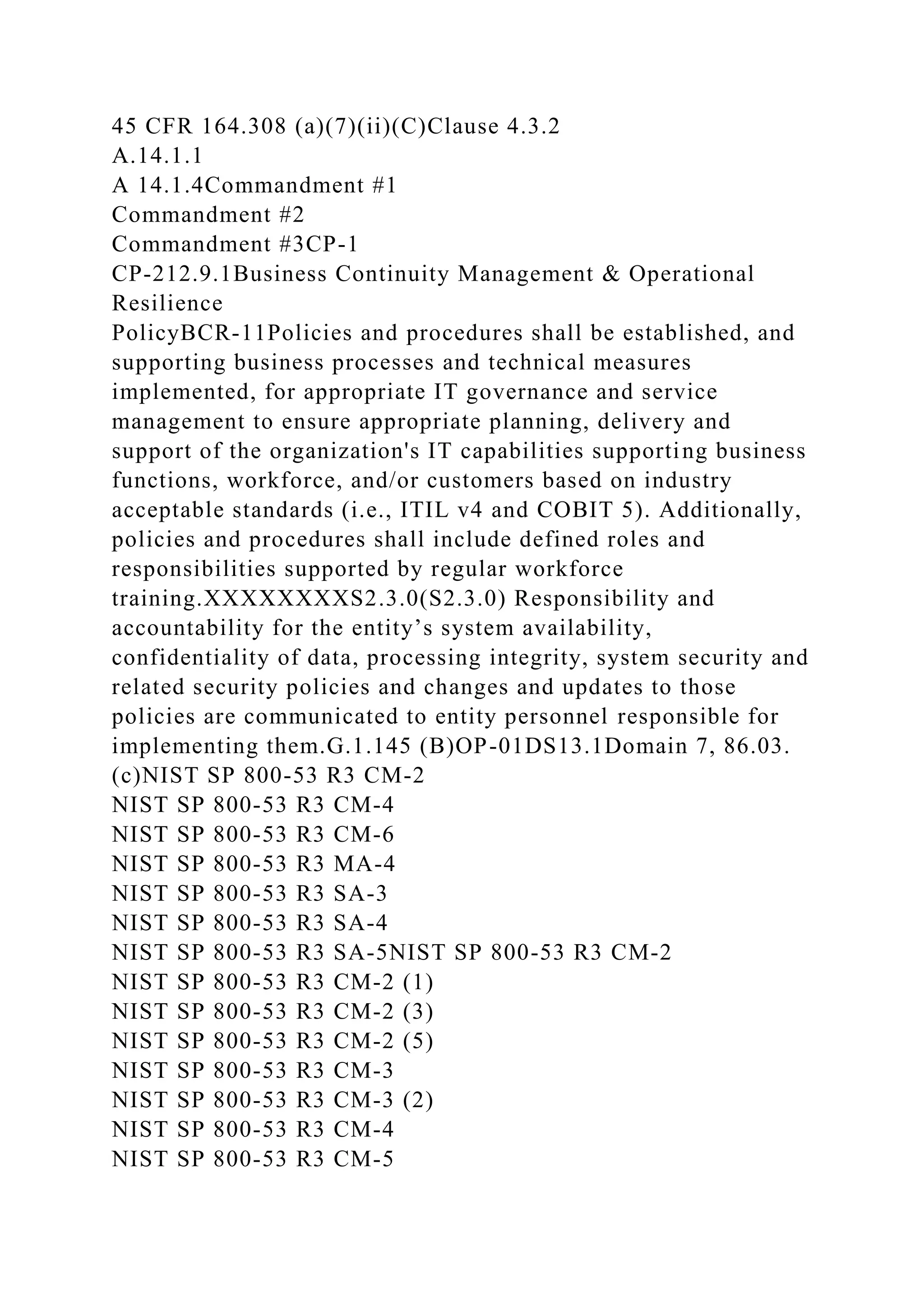 45 CFR 164.308 (a)(7)(ii)(C)Clause 4.3.2
A.14.1.1
A 14.1.4Commandment #1
Commandment #2
Commandment #3CP-1
CP-212.9.1Business Continuity Management & Operational
Resilience
PolicyBCR-11Policies and procedures shall be established, and
supporting business processes and technical measures
implemented, for appropriate IT governance and service
management to ensure appropriate planning, delivery and
support of the organization's IT capabilities supporting business
functions, workforce, and/or customers based on industry
acceptable standards (i.e., ITIL v4 and COBIT 5). Additionally,
policies and procedures shall include defined roles and
responsibilities supported by regular workforce
training.XXXXXXXXS2.3.0(S2.3.0) Responsibility and
accountability for the entity’s system availability,
confidentiality of data, processing integrity, system security and
related security policies and changes and updates to those
policies are communicated to entity personnel responsible for
implementing them.G.1.145 (B)OP-01DS13.1Domain 7, 86.03.
(c)NIST SP 800-53 R3 CM-2
NIST SP 800-53 R3 CM-4
NIST SP 800-53 R3 CM-6
NIST SP 800-53 R3 MA-4
NIST SP 800-53 R3 SA-3
NIST SP 800-53 R3 SA-4
NIST SP 800-53 R3 SA-5NIST SP 800-53 R3 CM-2
NIST SP 800-53 R3 CM-2 (1)
NIST SP 800-53 R3 CM-2 (3)
NIST SP 800-53 R3 CM-2 (5)
NIST SP 800-53 R3 CM-3
NIST SP 800-53 R3 CM-3 (2)
NIST SP 800-53 R3 CM-4
NIST SP 800-53 R3 CM-5
 