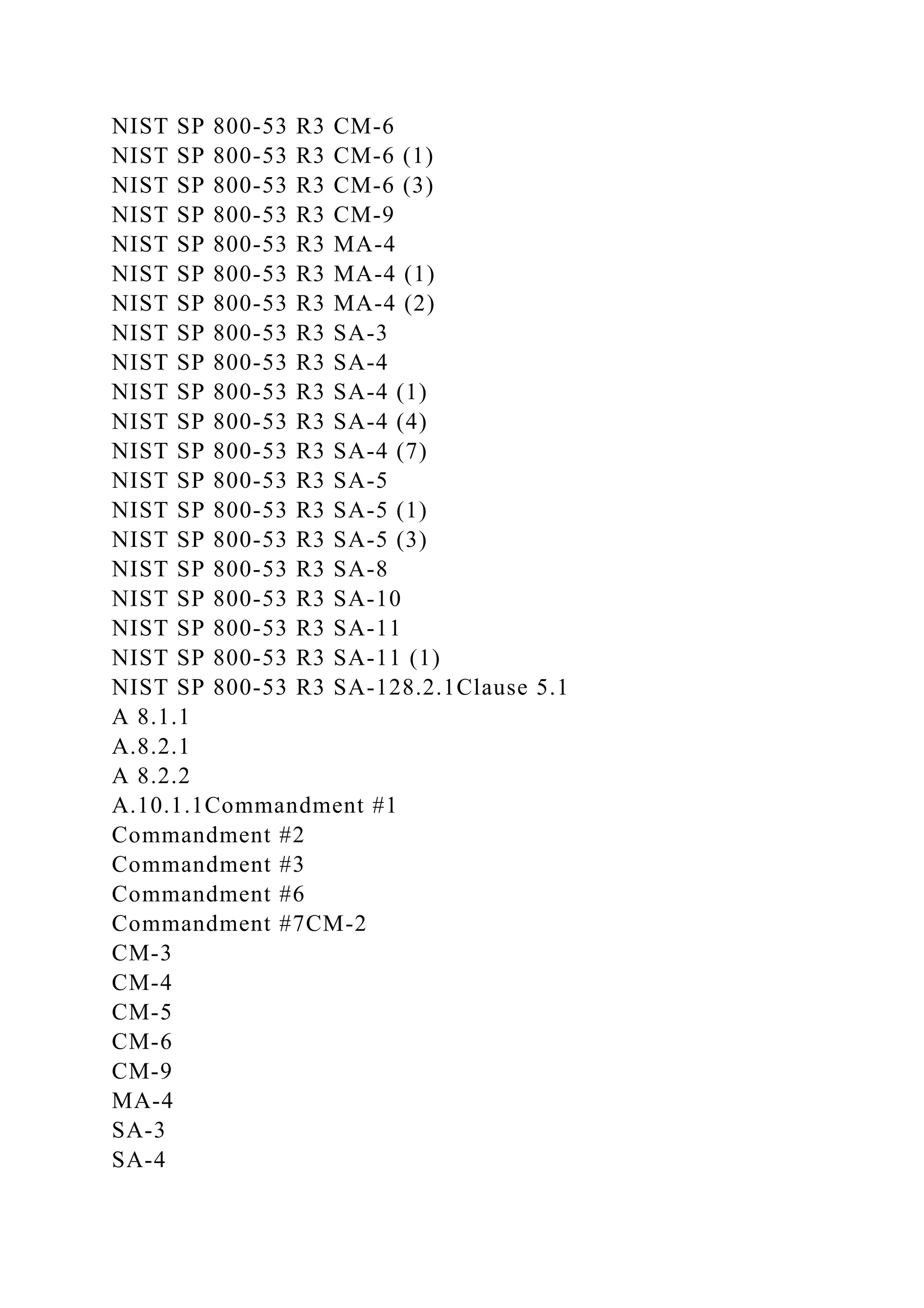 NIST SP 800-53 R3 CM-6
NIST SP 800-53 R3 CM-6 (1)
NIST SP 800-53 R3 CM-6 (3)
NIST SP 800-53 R3 CM-9
NIST SP 800-53 R3 MA-4
NIST SP 800-53 R3 MA-4 (1)
NIST SP 800-53 R3 MA-4 (2)
NIST SP 800-53 R3 SA-3
NIST SP 800-53 R3 SA-4
NIST SP 800-53 R3 SA-4 (1)
NIST SP 800-53 R3 SA-4 (4)
NIST SP 800-53 R3 SA-4 (7)
NIST SP 800-53 R3 SA-5
NIST SP 800-53 R3 SA-5 (1)
NIST SP 800-53 R3 SA-5 (3)
NIST SP 800-53 R3 SA-8
NIST SP 800-53 R3 SA-10
NIST SP 800-53 R3 SA-11
NIST SP 800-53 R3 SA-11 (1)
NIST SP 800-53 R3 SA-128.2.1Clause 5.1
A 8.1.1
A.8.2.1
A 8.2.2
A.10.1.1Commandment #1
Commandment #2
Commandment #3
Commandment #6
Commandment #7CM-2
CM-3
CM-4
CM-5
CM-6
CM-9
MA-4
SA-3
SA-4
 