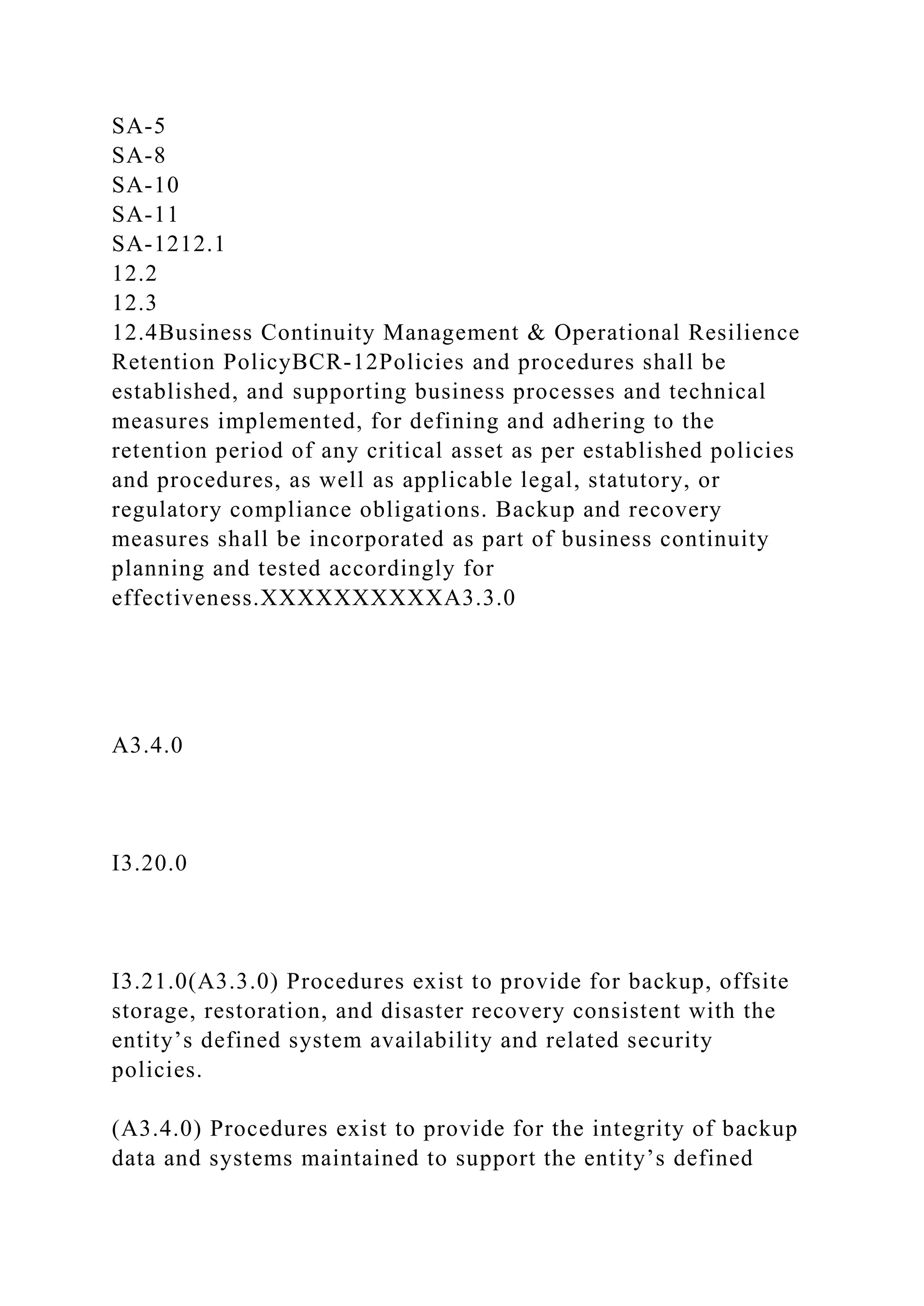 SA-5
SA-8
SA-10
SA-11
SA-1212.1
12.2
12.3
12.4Business Continuity Management & Operational Resilience
Retention PolicyBCR-12Policies and procedures shall be
established, and supporting business processes and technical
measures implemented, for defining and adhering to the
retention period of any critical asset as per established policies
and procedures, as well as applicable legal, statutory, or
regulatory compliance obligations. Backup and recovery
measures shall be incorporated as part of business continuity
planning and tested accordingly for
effectiveness.XXXXXXXXXXA3.3.0
A3.4.0
I3.20.0
I3.21.0(A3.3.0) Procedures exist to provide for backup, offsite
storage, restoration, and disaster recovery consistent with the
entity’s defined system availability and related security
policies.
(A3.4.0) Procedures exist to provide for the integrity of backup
data and systems maintained to support the entity’s defined
 