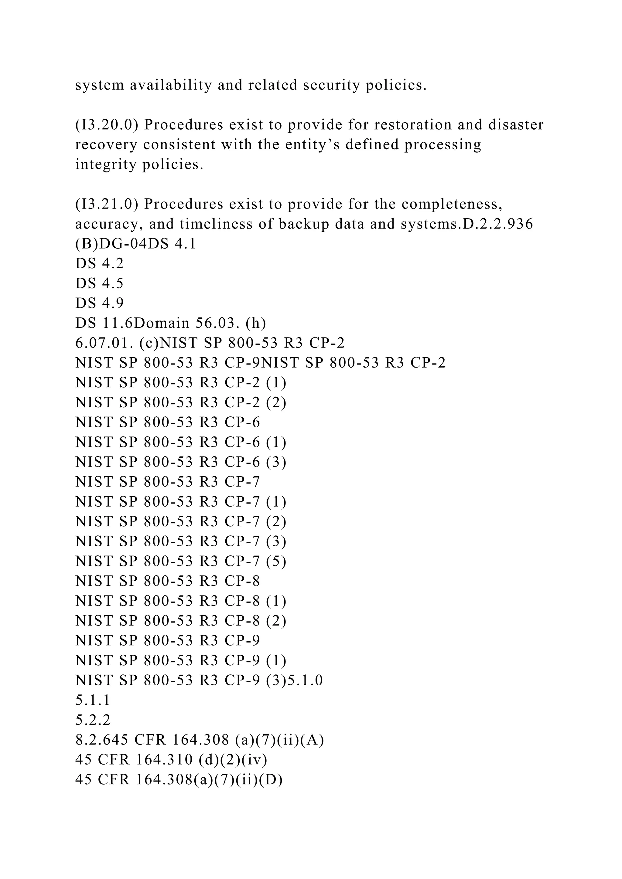 system availability and related security policies.
(I3.20.0) Procedures exist to provide for restoration and disaster
recovery consistent with the entity’s defined processing
integrity policies.
(I3.21.0) Procedures exist to provide for the completeness,
accuracy, and timeliness of backup data and systems.D.2.2.936
(B)DG-04DS 4.1
DS 4.2
DS 4.5
DS 4.9
DS 11.6Domain 56.03. (h)
6.07.01. (c)NIST SP 800-53 R3 CP-2
NIST SP 800-53 R3 CP-9NIST SP 800-53 R3 CP-2
NIST SP 800-53 R3 CP-2 (1)
NIST SP 800-53 R3 CP-2 (2)
NIST SP 800-53 R3 CP-6
NIST SP 800-53 R3 CP-6 (1)
NIST SP 800-53 R3 CP-6 (3)
NIST SP 800-53 R3 CP-7
NIST SP 800-53 R3 CP-7 (1)
NIST SP 800-53 R3 CP-7 (2)
NIST SP 800-53 R3 CP-7 (3)
NIST SP 800-53 R3 CP-7 (5)
NIST SP 800-53 R3 CP-8
NIST SP 800-53 R3 CP-8 (1)
NIST SP 800-53 R3 CP-8 (2)
NIST SP 800-53 R3 CP-9
NIST SP 800-53 R3 CP-9 (1)
NIST SP 800-53 R3 CP-9 (3)5.1.0
5.1.1
5.2.2
8.2.645 CFR 164.308 (a)(7)(ii)(A)
45 CFR 164.310 (d)(2)(iv)
45 CFR 164.308(a)(7)(ii)(D)
 