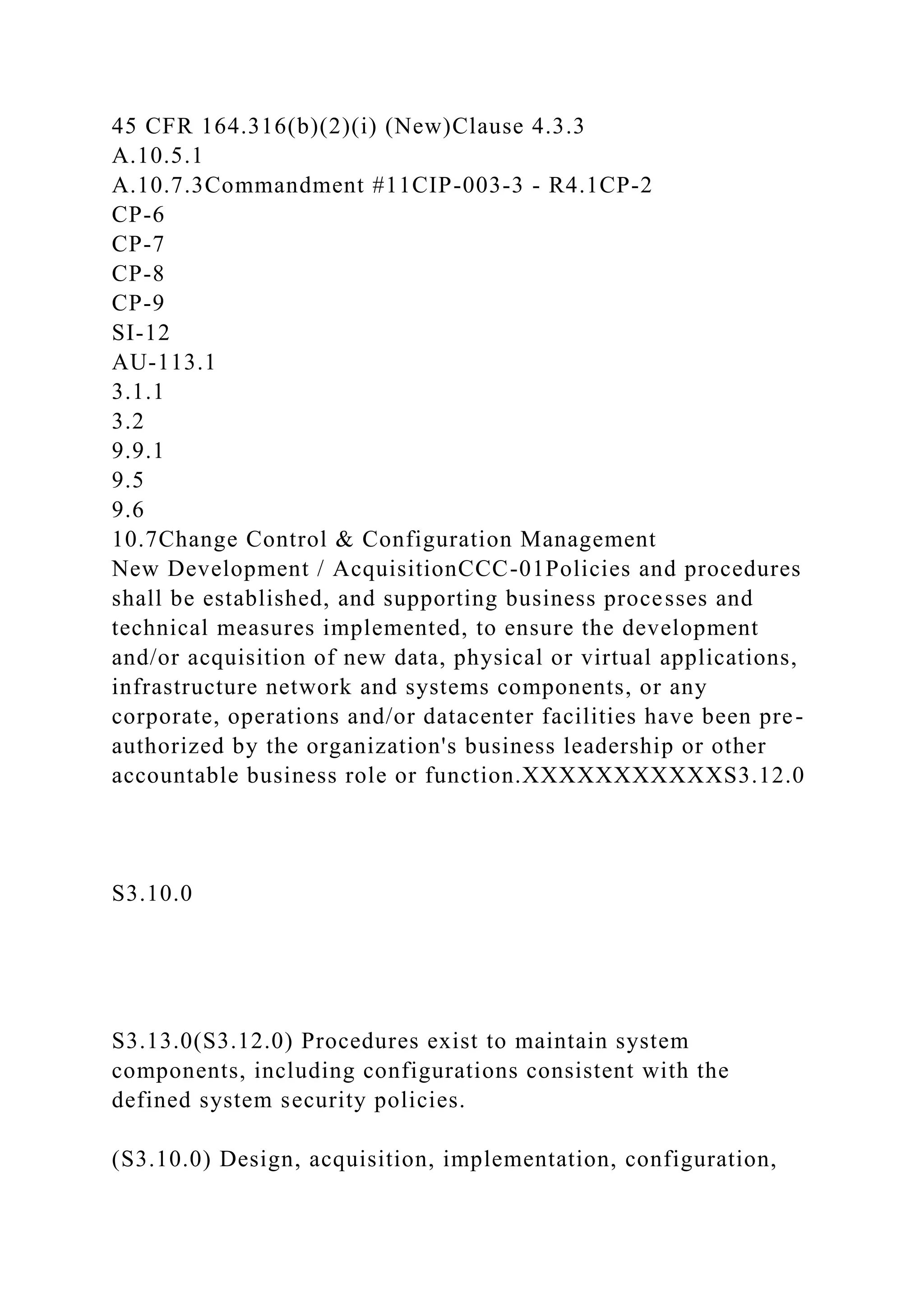 45 CFR 164.316(b)(2)(i) (New)Clause 4.3.3
A.10.5.1
A.10.7.3Commandment #11CIP-003-3 - R4.1CP-2
CP-6
CP-7
CP-8
CP-9
SI-12
AU-113.1
3.1.1
3.2
9.9.1
9.5
9.6
10.7Change Control & Configuration Management
New Development / AcquisitionCCC-01Policies and procedures
shall be established, and supporting business processes and
technical measures implemented, to ensure the development
and/or acquisition of new data, physical or virtual applications,
infrastructure network and systems components, or any
corporate, operations and/or datacenter facilities have been pre-
authorized by the organization's business leadership or other
accountable business role or function.XXXXXXXXXXXS3.12.0
S3.10.0
S3.13.0(S3.12.0) Procedures exist to maintain system
components, including configurations consistent with the
defined system security policies.
(S3.10.0) Design, acquisition, implementation, configuration,
 