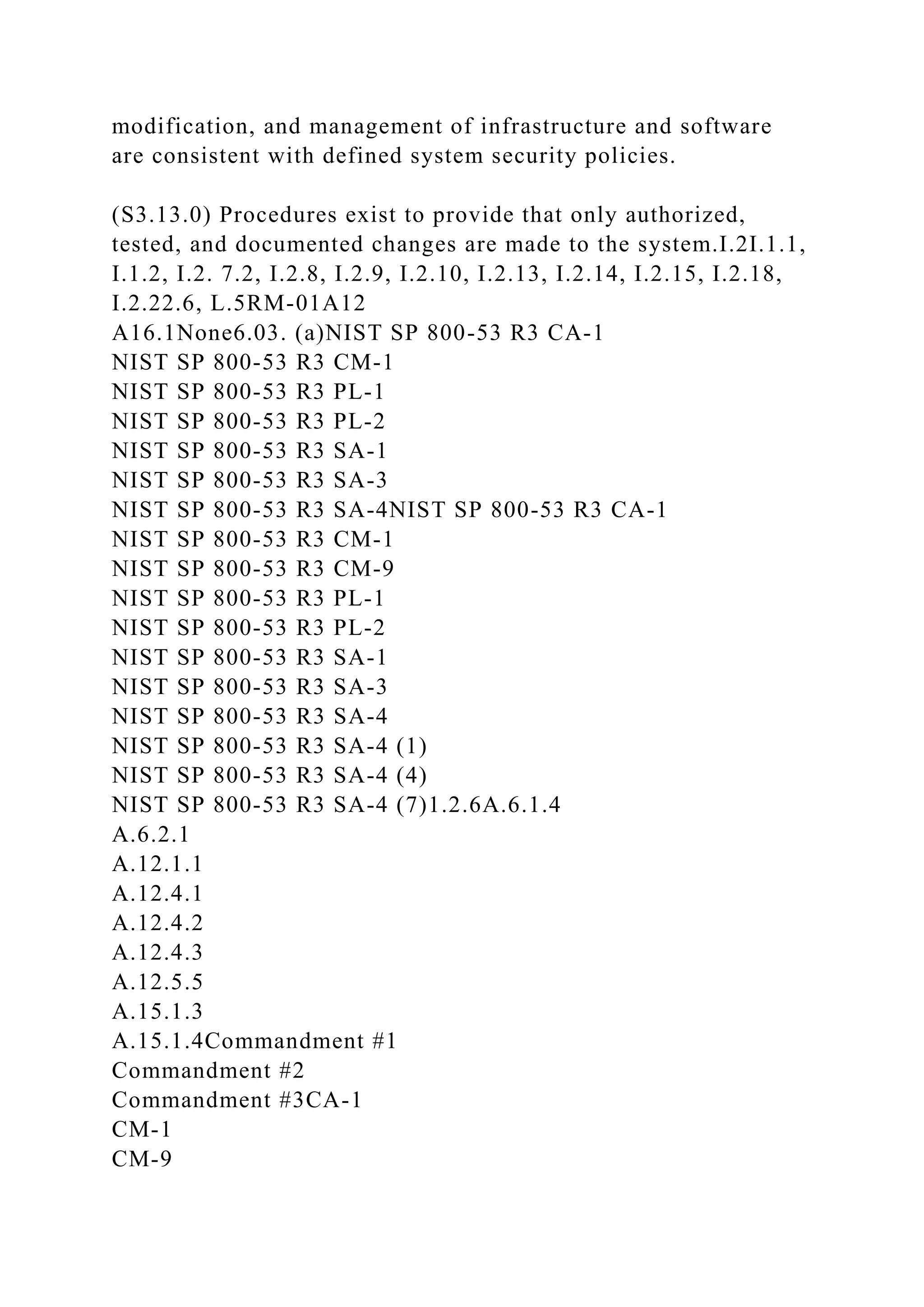modification, and management of infrastructure and software
are consistent with defined system security policies.
(S3.13.0) Procedures exist to provide that only authorized,
tested, and documented changes are made to the system.I.2I.1.1,
I.1.2, I.2. 7.2, I.2.8, I.2.9, I.2.10, I.2.13, I.2.14, I.2.15, I.2.18,
I.2.22.6, L.5RM-01A12
A16.1None6.03. (a)NIST SP 800-53 R3 CA-1
NIST SP 800-53 R3 CM-1
NIST SP 800-53 R3 PL-1
NIST SP 800-53 R3 PL-2
NIST SP 800-53 R3 SA-1
NIST SP 800-53 R3 SA-3
NIST SP 800-53 R3 SA-4NIST SP 800-53 R3 CA-1
NIST SP 800-53 R3 CM-1
NIST SP 800-53 R3 CM-9
NIST SP 800-53 R3 PL-1
NIST SP 800-53 R3 PL-2
NIST SP 800-53 R3 SA-1
NIST SP 800-53 R3 SA-3
NIST SP 800-53 R3 SA-4
NIST SP 800-53 R3 SA-4 (1)
NIST SP 800-53 R3 SA-4 (4)
NIST SP 800-53 R3 SA-4 (7)1.2.6A.6.1.4
A.6.2.1
A.12.1.1
A.12.4.1
A.12.4.2
A.12.4.3
A.12.5.5
A.15.1.3
A.15.1.4Commandment #1
Commandment #2
Commandment #3CA-1
CM-1
CM-9
 