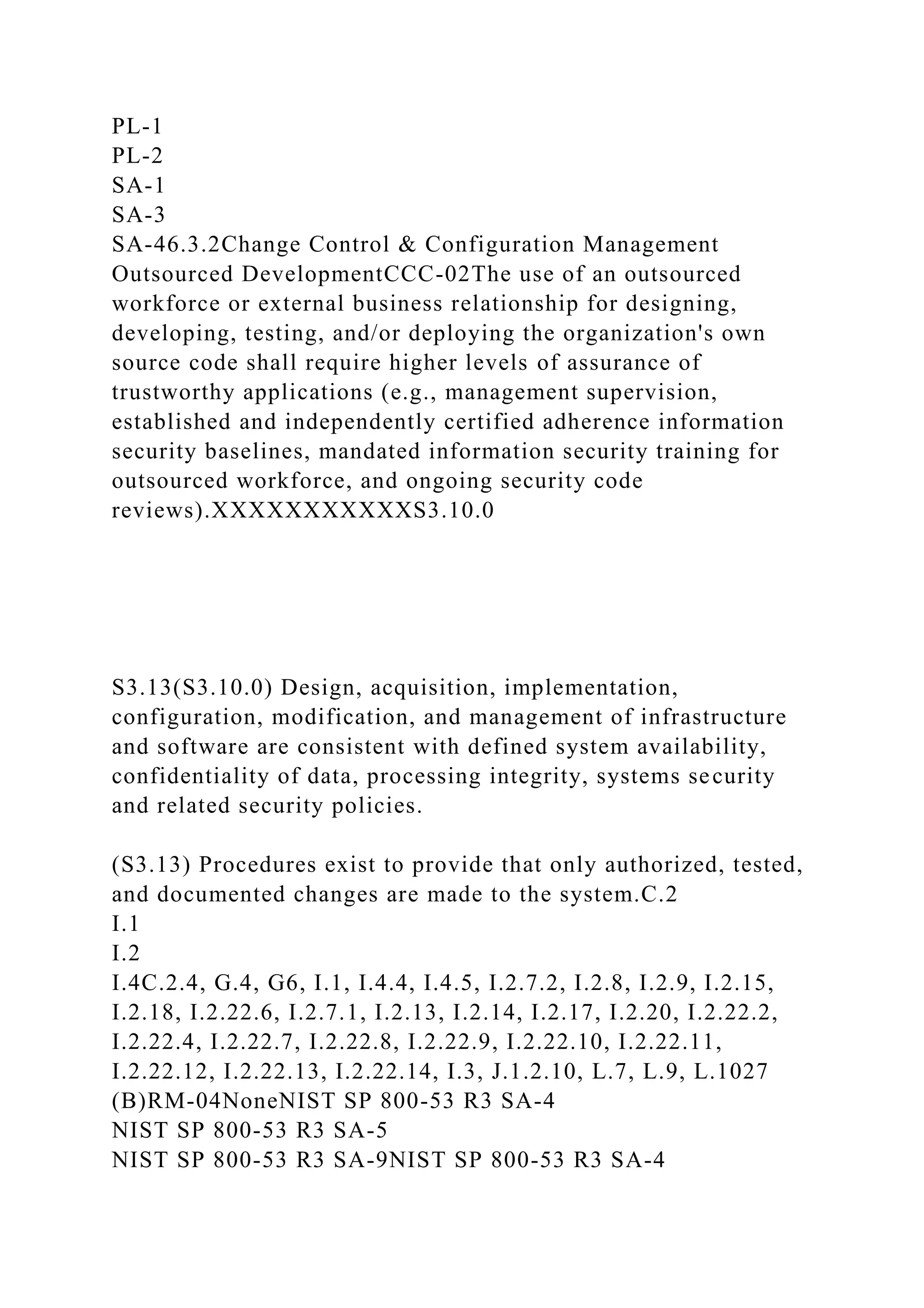 PL-1
PL-2
SA-1
SA-3
SA-46.3.2Change Control & Configuration Management
Outsourced DevelopmentCCC-02The use of an outsourced
workforce or external business relationship for designing,
developing, testing, and/or deploying the organization's own
source code shall require higher levels of assurance of
trustworthy applications (e.g., management supervision,
established and independently certified adherence information
security baselines, mandated information security training for
outsourced workforce, and ongoing security code
reviews).XXXXXXXXXXXS3.10.0
S3.13(S3.10.0) Design, acquisition, implementation,
configuration, modification, and management of infrastructure
and software are consistent with defined system availability,
confidentiality of data, processing integrity, systems security
and related security policies.
(S3.13) Procedures exist to provide that only authorized, tested,
and documented changes are made to the system.C.2
I.1
I.2
I.4C.2.4, G.4, G6, I.1, I.4.4, I.4.5, I.2.7.2, I.2.8, I.2.9, I.2.15,
I.2.18, I.2.22.6, I.2.7.1, I.2.13, I.2.14, I.2.17, I.2.20, I.2.22.2,
I.2.22.4, I.2.22.7, I.2.22.8, I.2.22.9, I.2.22.10, I.2.22.11,
I.2.22.12, I.2.22.13, I.2.22.14, I.3, J.1.2.10, L.7, L.9, L.1027
(B)RM-04NoneNIST SP 800-53 R3 SA-4
NIST SP 800-53 R3 SA-5
NIST SP 800-53 R3 SA-9NIST SP 800-53 R3 SA-4
 