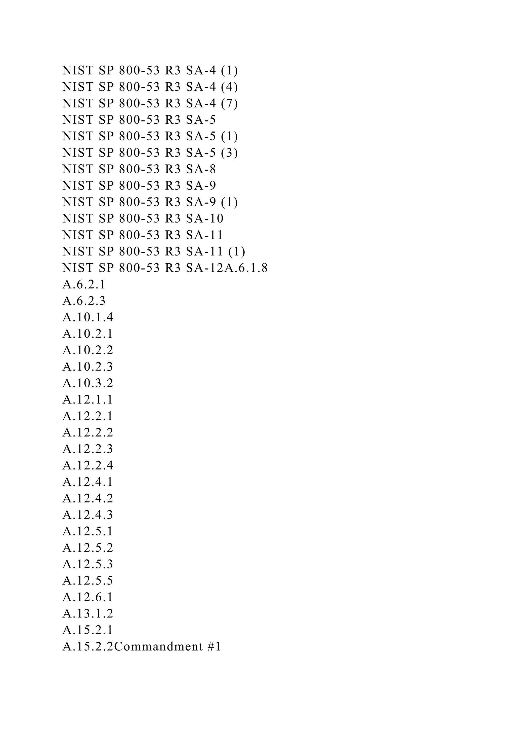 NIST SP 800-53 R3 SA-4 (1)
NIST SP 800-53 R3 SA-4 (4)
NIST SP 800-53 R3 SA-4 (7)
NIST SP 800-53 R3 SA-5
NIST SP 800-53 R3 SA-5 (1)
NIST SP 800-53 R3 SA-5 (3)
NIST SP 800-53 R3 SA-8
NIST SP 800-53 R3 SA-9
NIST SP 800-53 R3 SA-9 (1)
NIST SP 800-53 R3 SA-10
NIST SP 800-53 R3 SA-11
NIST SP 800-53 R3 SA-11 (1)
NIST SP 800-53 R3 SA-12A.6.1.8
A.6.2.1
A.6.2.3
A.10.1.4
A.10.2.1
A.10.2.2
A.10.2.3
A.10.3.2
A.12.1.1
A.12.2.1
A.12.2.2
A.12.2.3
A.12.2.4
A.12.4.1
A.12.4.2
A.12.4.3
A.12.5.1
A.12.5.2
A.12.5.3
A.12.5.5
A.12.6.1
A.13.1.2
A.15.2.1
A.15.2.2Commandment #1
 