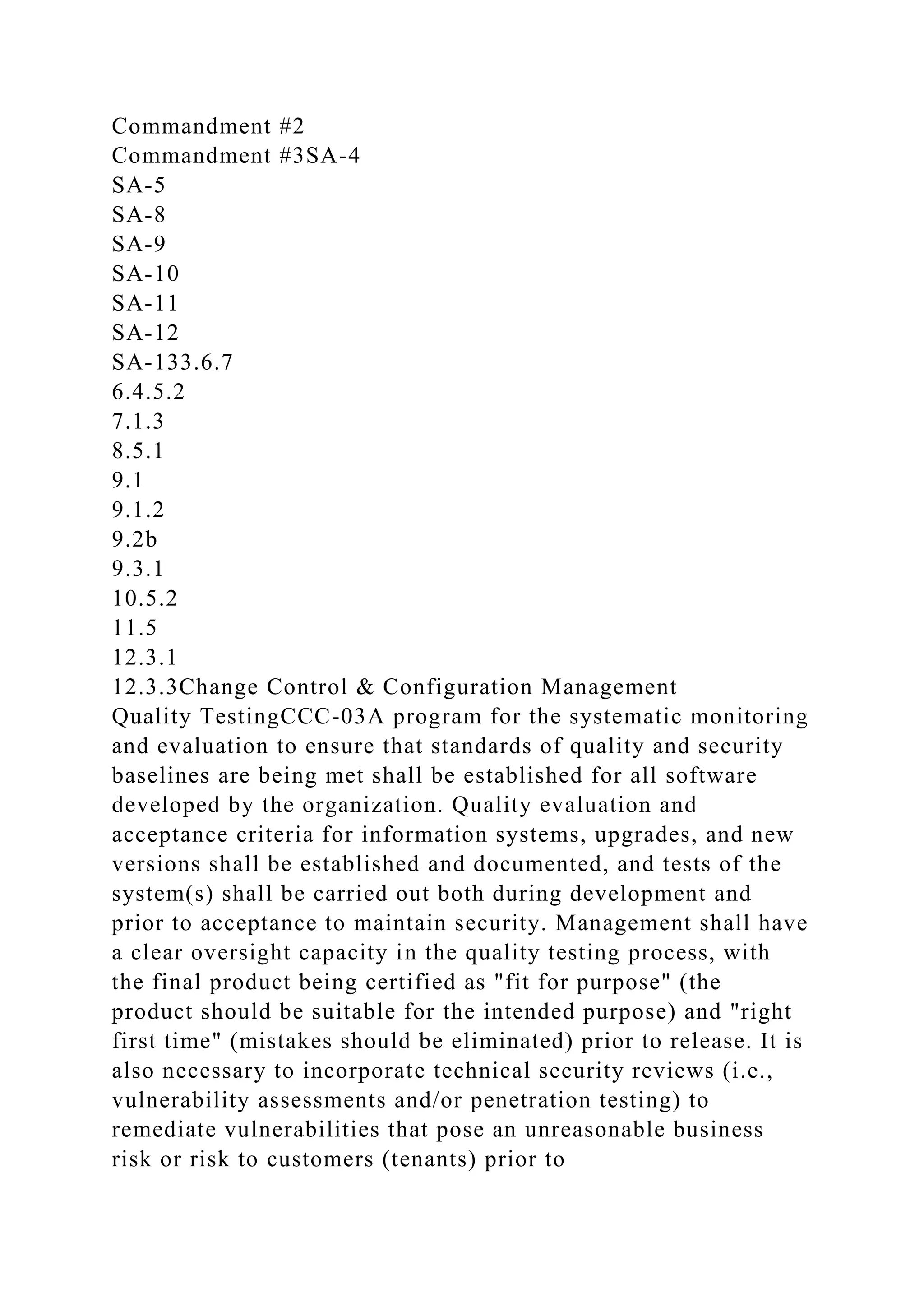 Commandment #2
Commandment #3SA-4
SA-5
SA-8
SA-9
SA-10
SA-11
SA-12
SA-133.6.7
6.4.5.2
7.1.3
8.5.1
9.1
9.1.2
9.2b
9.3.1
10.5.2
11.5
12.3.1
12.3.3Change Control & Configuration Management
Quality TestingCCC-03A program for the systematic monitoring
and evaluation to ensure that standards of quality and security
baselines are being met shall be established for all software
developed by the organization. Quality evaluation and
acceptance criteria for information systems, upgrades, and new
versions shall be established and documented, and tests of the
system(s) shall be carried out both during development and
prior to acceptance to maintain security. Management shall have
a clear oversight capacity in the quality testing process, with
the final product being certified as "fit for purpose" (the
product should be suitable for the intended purpose) and "right
first time" (mistakes should be eliminated) prior to release. It is
also necessary to incorporate technical security reviews (i.e.,
vulnerability assessments and/or penetration testing) to
remediate vulnerabilities that pose an unreasonable business
risk or risk to customers (tenants) prior to
 