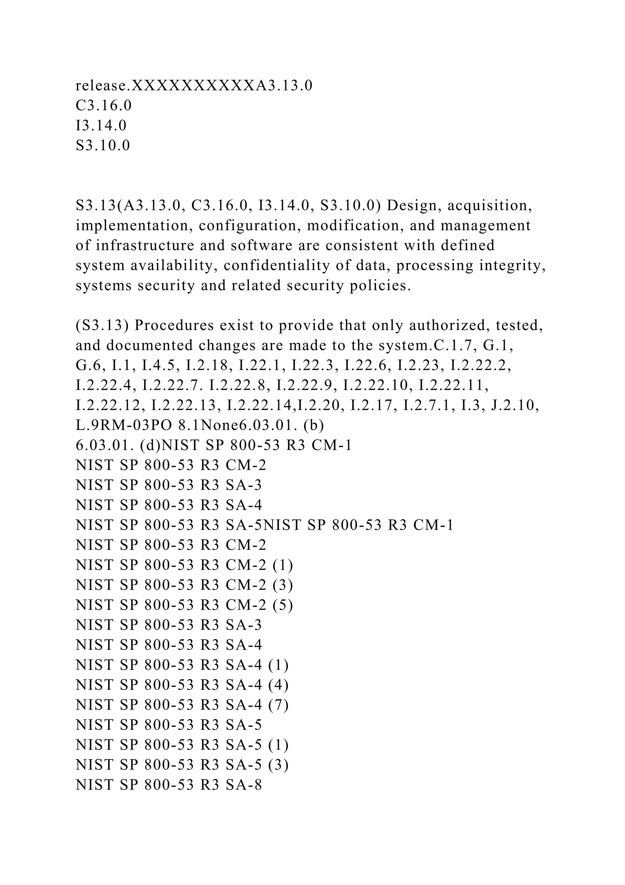 release.XXXXXXXXXXA3.13.0
C3.16.0
I3.14.0
S3.10.0
S3.13(A3.13.0, C3.16.0, I3.14.0, S3.10.0) Design, acquisition,
implementation, configuration, modification, and management
of infrastructure and software are consistent with defined
system availability, confidentiality of data, processing integrity,
systems security and related security policies.
(S3.13) Procedures exist to provide that only authorized, tested,
and documented changes are made to the system.C.1.7, G.1,
G.6, I.1, I.4.5, I.2.18, I.22.1, I.22.3, I.22.6, I.2.23, I.2.22.2,
I.2.22.4, I.2.22.7. I.2.22.8, I.2.22.9, I.2.22.10, I.2.22.11,
I.2.22.12, I.2.22.13, I.2.22.14,I.2.20, I.2.17, I.2.7.1, I.3, J.2.10,
L.9RM-03PO 8.1None6.03.01. (b)
6.03.01. (d)NIST SP 800-53 R3 CM-1
NIST SP 800-53 R3 CM-2
NIST SP 800-53 R3 SA-3
NIST SP 800-53 R3 SA-4
NIST SP 800-53 R3 SA-5NIST SP 800-53 R3 CM-1
NIST SP 800-53 R3 CM-2
NIST SP 800-53 R3 CM-2 (1)
NIST SP 800-53 R3 CM-2 (3)
NIST SP 800-53 R3 CM-2 (5)
NIST SP 800-53 R3 SA-3
NIST SP 800-53 R3 SA-4
NIST SP 800-53 R3 SA-4 (1)
NIST SP 800-53 R3 SA-4 (4)
NIST SP 800-53 R3 SA-4 (7)
NIST SP 800-53 R3 SA-5
NIST SP 800-53 R3 SA-5 (1)
NIST SP 800-53 R3 SA-5 (3)
NIST SP 800-53 R3 SA-8
 