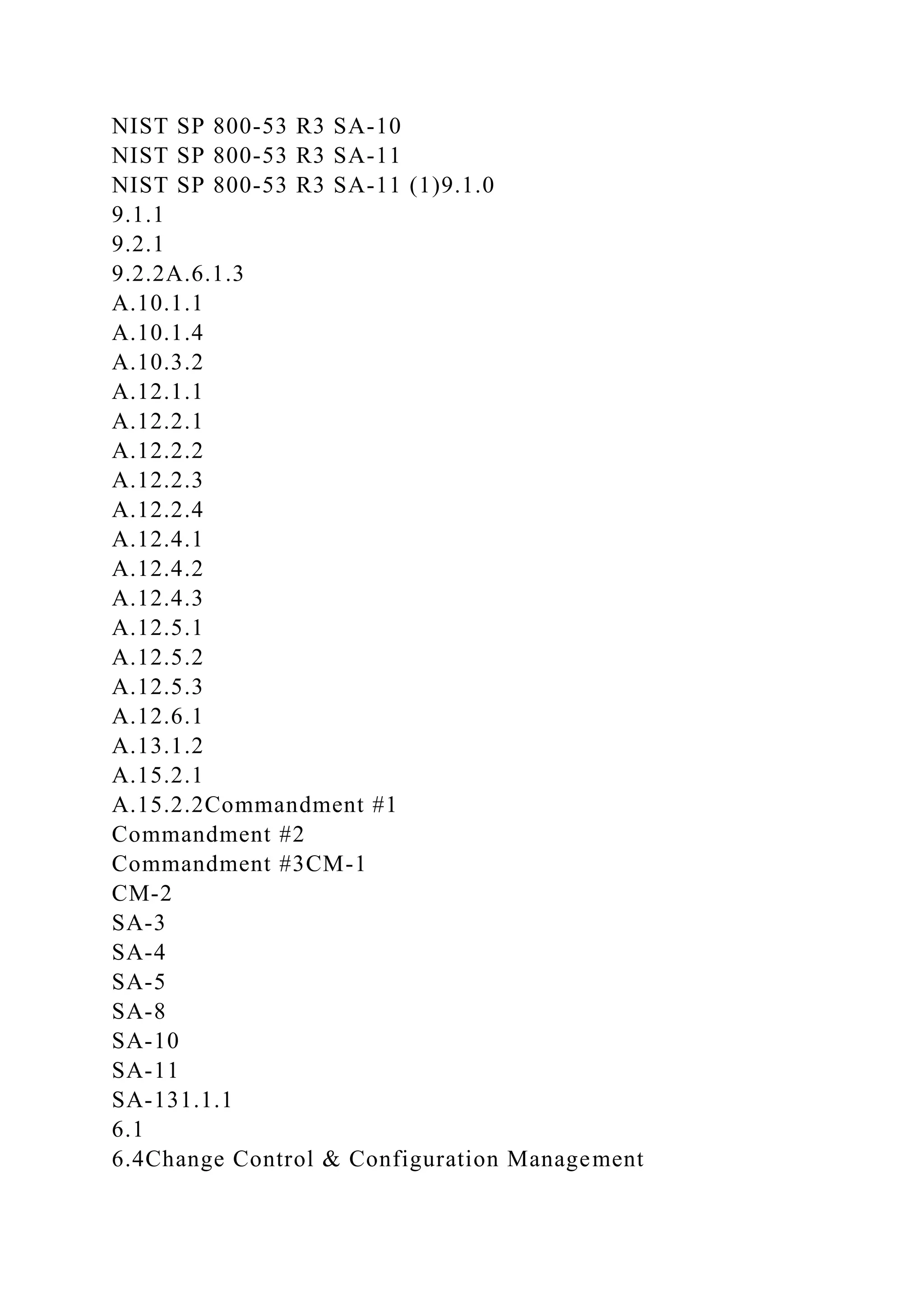 NIST SP 800-53 R3 SA-10
NIST SP 800-53 R3 SA-11
NIST SP 800-53 R3 SA-11 (1)9.1.0
9.1.1
9.2.1
9.2.2A.6.1.3
A.10.1.1
A.10.1.4
A.10.3.2
A.12.1.1
A.12.2.1
A.12.2.2
A.12.2.3
A.12.2.4
A.12.4.1
A.12.4.2
A.12.4.3
A.12.5.1
A.12.5.2
A.12.5.3
A.12.6.1
A.13.1.2
A.15.2.1
A.15.2.2Commandment #1
Commandment #2
Commandment #3CM-1
CM-2
SA-3
SA-4
SA-5
SA-8
SA-10
SA-11
SA-131.1.1
6.1
6.4Change Control & Configuration Management
 